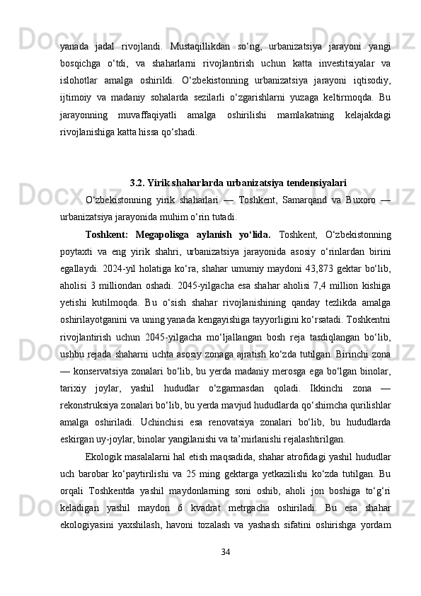 yanada   jadal   rivojlandi.   Mustaqillikdan   so‘ng,   urbanizatsiya   jarayoni   yangi
bosqichga   o‘tdi,   va   shaharlarni   rivojlantirish   uchun   katta   investitsiyalar   va
islohotlar   amalga   oshirildi.   O‘zbekistonning   urbanizatsiya   jarayoni   iqtisodiy,
ijtimoiy   va   madaniy   sohalarda   sezilarli   o‘zgarishlarni   yuzaga   keltirmoqda.   Bu
jarayonning   muvaffaqiyatli   amalga   oshirilishi   mamlakatning   kelajakdagi
rivojlanishiga katta hissa qo‘shadi.
3.2.   Yirik shaharlarda urbanizatsiya tendensiyalari
O‘zbekistonning   yirik   shaharlari   —   Toshkent,   Samarqand   va   Buxoro   —
urbanizatsiya jarayonida muhim o‘rin tutadi.
Toshkent:   Megapolisga   aylanish   yo‘lida .   Toshkent,   O‘zbekistonning
poytaxti   va   eng   yirik   shahri,   urbanizatsiya   jarayonida   asosiy   o‘rinlardan   birini
egallaydi.   2024-yil   holatiga ko‘ra,  shahar  umumiy maydoni   43,873 gektar   bo‘lib,
aholisi   3   milliondan   oshadi.   2045-yilgacha   esa   shahar   aholisi   7,4   million   kishiga
yetishi   kutilmoqda.   Bu   o‘sish   shahar   rivojlanishining   qanday   tezlikda   amalga
oshirilayotganini va uning yanada kengayishiga tayyorligini ko‘rsatadi. Toshkentni
rivojlantirish   uchun   2045-yilgacha   mo‘ljallangan   bosh   reja   tasdiqlangan   bo‘lib,
ushbu  rejada  shaharni  uchta  asosiy  zonaga  ajratish  ko‘zda  tutilgan.  Birinchi  zona
— konservatsiya  zonalari bo‘lib, bu yerda madaniy merosga ega bo‘lgan binolar,
tarixiy   joylar,   yashil   hududlar   o‘zgarmasdan   qoladi.   Ikkinchi   zona   —
rekonstruksiya zonalari bo‘lib, bu yerda mavjud hududlarda qo‘shimcha qurilishlar
amalga   oshiriladi.   Uchinchisi   esa   renovatsiya   zonalari   bo‘lib,   bu   hududlarda
eskirgan uy-joylar, binolar yangilanishi va ta’mirlanishi rejalashtirilgan.
Ekologik masalalarni hal etish maqsadida, shahar atrofidagi yashil hududlar
uch   barobar   ko‘paytirilishi   va   25   ming   gektarga   yetkazilishi   ko‘zda   tutilgan.   Bu
orqali   Toshkentda   yashil   maydonlarning   soni   oshib,   aholi   jon   boshiga   to‘g‘ri
keladigan   yashil   maydon   6   kvadrat   metrgacha   oshiriladi.   Bu   esa   shahar
ekologiyasini   yaxshilash,   havoni   tozalash   va   yashash   sifatini   oshirishga   yordam
34 