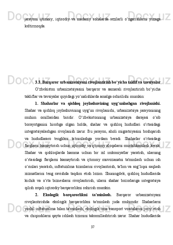jarayoni   ijtimoiy,   iqtisodiy   va   madaniy   sohalarda   sezilarli   o‘zgarishlarni   yuzaga
keltirmoqda.
3.3. Barqaror urbanizatsiyani rivojlantirish bo‘yicha taklif va tavsiyalar
O‘zbekiston   urbanizatsiyasini   barqaror   va   samarali   rivojlantirish   bo‘yicha
takliflar va tavsiyalar quyidagi yo‘nalishlarda amalga oshirilishi mumkin:
1.   Shaharlar   va   qishloq   joylashuvining   uyg‘unlashgan   rivojlanishi.
Shahar   va   qishloq   joylashuvining   uyg‘un   rivojlanishi,   urbanizatsiya   jarayonining
muhim   omillaridan   biridir.   O‘zbekistonning   urbanizatsiya   darajasi   o‘sib
borayotganini   hisobga   olgan   holda,   shahar   va   qishloq   hududlari   o‘rtasidagi
integratsiyalashgan   rivojlanish   zarur.   Bu   jarayon,   aholi   migratsiyasini   boshqarish
va   hududlararo   tenglikni   ta'minlashga   yordam   beradi.   Shaharlar   o‘rtasidagi
farqlarni kamaytirish uchun iqtisodiy va ijtimoiy aloqalarni mustahkamlash kerak.
Shahar   va   qishloqlarda   hamma   uchun   bir   xil   imkoniyatlar   yaratish,   ularning
o‘rtasidagi   farqlarni   kamaytirish   va   ijtimoiy   muvozanatni   ta'minlash   uchun   ish
o‘rinlari yaratish, infratuzilma tizimlarini rivojlantirish, ta'lim va sog‘liqni saqlash
xizmatlarini   teng   ravishda   taqdim   etish   lozim.   Shuningdek,   qishloq   hududlarida
kichik   va   o‘rta   bizneslarni   rivojlantirish,   ularni   shahar   bozorlariga   integratsiya
qilish orqali iqtisodiy barqarorlikni oshirish mumkin.
2.   Ekologik   barqarorlikni   ta'minlash.   Barqaror   urbanizatsiyani
rivojlantirishda   ekologik   barqarorlikni   ta'minlash   juda   muhimdir.   Shaharlarni
yashil infratuzilma bilan ta'minlash, ekologik toza transport vositalarini joriy etish
va chiqindilarni qayta ishlash tizimini takomillashtirish zarur. Shahar hududlarida
37 