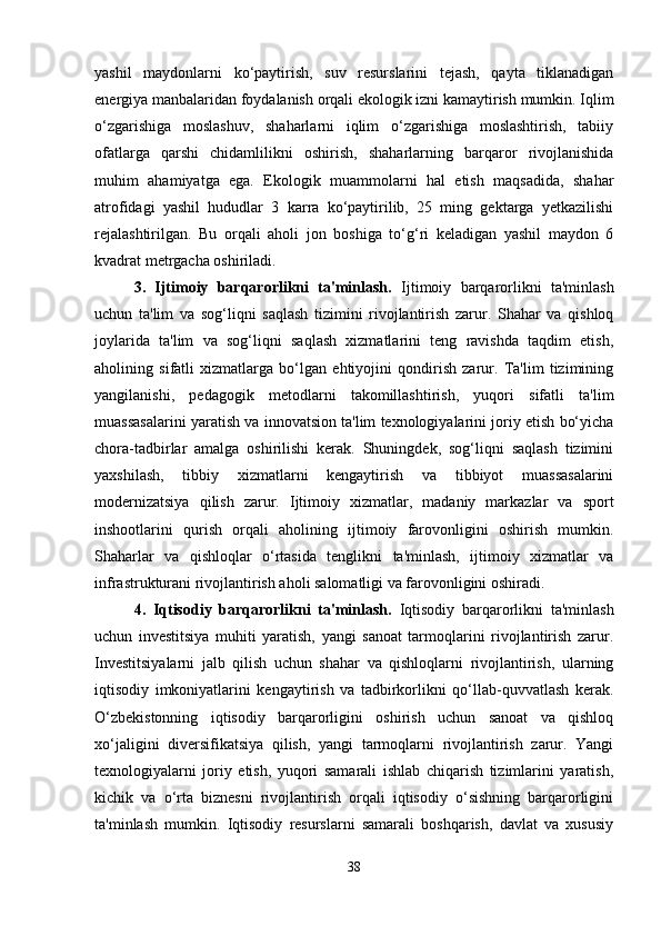 yashil   maydonlarni   ko‘paytirish,   suv   resurslarini   tejash,   qayta   tiklanadigan
energiya manbalaridan foydalanish orqali ekologik izni kamaytirish mumkin. Iqlim
o‘zgarishiga   moslashuv,   shaharlarni   iqlim   o‘zgarishiga   moslashtirish,   tabiiy
ofatlarga   qarshi   chidamlilikni   oshirish,   shaharlarning   barqaror   rivojlanishida
muhim   ahamiyatga   ega.   Ekologik   muammolarni   hal   etish   maqsadida,   shahar
atrofidagi   yashil   hududlar   3   karra   ko‘paytirilib,   25   ming   gektarga   yetkazilishi
rejalashtirilgan.   Bu   orqali   aholi   jon   boshiga   to‘g‘ri   keladigan   yashil   maydon   6
kvadrat metrgacha oshiriladi.
3.   Ijtimoiy   barqarorlikni   ta'minlash.   Ijtimoiy   barqarorlikni   ta'minlash
uchun   ta'lim   va   sog‘liqni   saqlash   tizimini   rivojlantirish   zarur.   Shahar   va   qishloq
joylarida   ta'lim   va   sog‘liqni   saqlash   xizmatlarini   teng   ravishda   taqdim   etish,
aholining   sifatli   xizmatlarga   bo‘lgan   ehtiyojini   qondirish   zarur.   Ta'lim   tizimining
yangilanishi,   pedagogik   metodlarni   takomillashtirish,   yuqori   sifatli   ta'lim
muassasalarini yaratish va innovatsion ta'lim texnologiyalarini joriy etish bo‘yicha
chora-tadbirlar   amalga   oshirilishi   kerak.   Shuningdek,   sog‘liqni   saqlash   tizimini
yaxshilash,   tibbiy   xizmatlarni   kengaytirish   va   tibbiyot   muassasalarini
modernizatsiya   qilish   zarur.   Ijtimoiy   xizmatlar,   madaniy   markazlar   va   sport
inshootlarini   qurish   orqali   aholining   ijtimoiy   farovonligini   oshirish   mumkin.
Shaharlar   va   qishloqlar   o‘rtasida   tenglikni   ta'minlash,   ijtimoiy   xizmatlar   va
infrastrukturani rivojlantirish aholi salomatligi va farovonligini oshiradi.
4.   Iqtisodiy   barqarorlikni   ta'minlash.   Iqtisodiy   barqarorlikni   ta'minlash
uchun   investitsiya   muhiti   yaratish,   yangi   sanoat   tarmoqlarini   rivojlantirish   zarur.
Investitsiyalarni   jalb   qilish   uchun   shahar   va   qishloqlarni   rivojlantirish,   ularning
iqtisodiy   imkoniyatlarini   kengaytirish   va   tadbirkorlikni   qo‘llab-quvvatlash   kerak.
O‘zbekistonning   iqtisodiy   barqarorligini   oshirish   uchun   sanoat   va   qishloq
xo‘jaligini   diversifikatsiya   qilish,   yangi   tarmoqlarni   rivojlantirish   zarur.   Yangi
texnologiyalarni   joriy   etish,   yuqori   samarali   ishlab   chiqarish   tizimlarini   yaratish,
kichik   va   o‘rta   biznesni   rivojlantirish   orqali   iqtisodiy   o‘sishning   barqarorligini
ta'minlash   mumkin.   Iqtisodiy   resurslarni   samarali   boshqarish,   davlat   va   xususiy
38 