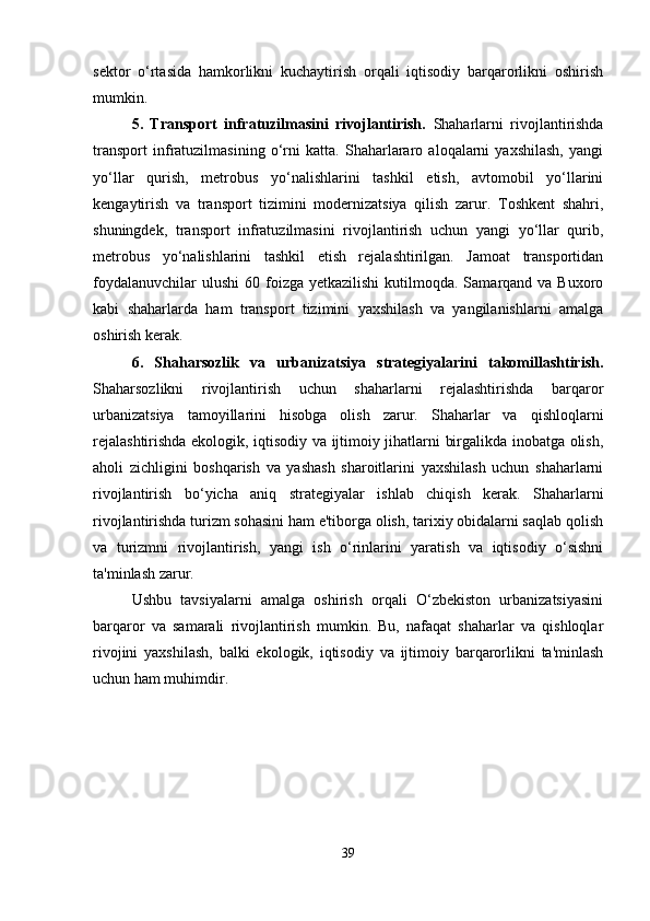 sektor   o‘rtasida   hamkorlikni   kuchaytirish   orqali   iqtisodiy   barqarorlikni   oshirish
mumkin.
5.   Transport   infratuzilmasini   rivojlantirish.   Shaharlarni   rivojlantirishda
transport   infratuzilmasining   o‘rni   katta.   Shaharlararo   aloqalarni   yaxshilash,   yangi
yo‘llar   qurish,   metrobus   yo‘nalishlarini   tashkil   etish,   avtomobil   yo‘llarini
kengaytirish   va   transport   tizimini   modernizatsiya   qilish   zarur.   Toshkent   shahri,
shuningdek,   transport   infratuzilmasini   rivojlantirish   uchun   yangi   yo‘llar   qurib,
metrobus   yo‘nalishlarini   tashkil   etish   rejalashtirilgan.   Jamoat   transportidan
foydalanuvchilar   ulushi   60 foizga  yetkazilishi   kutilmoqda.  Samarqand va  Buxoro
kabi   shaharlarda   ham   transport   tizimini   yaxshilash   va   yangilanishlarni   amalga
oshirish kerak.
6.   Shaharsozlik   va   urbanizatsiya   strategiyalarini   takomillashtirish.
Shaharsozlikni   rivojlantirish   uchun   shaharlarni   rejalashtirishda   barqaror
urbanizatsiya   tamoyillarini   hisobga   olish   zarur.   Shaharlar   va   qishloqlarni
rejalashtirishda ekologik, iqtisodiy va ijtimoiy jihatlarni birgalikda inobatga olish,
aholi   zichligini   boshqarish   va   yashash   sharoitlarini   yaxshilash   uchun   shaharlarni
rivojlantirish   bo‘yicha   aniq   strategiyalar   ishlab   chiqish   kerak.   Shaharlarni
rivojlantirishda turizm sohasini ham e'tiborga olish, tarixiy obidalarni saqlab qolish
va   turizmni   rivojlantirish,   yangi   ish   o‘rinlarini   yaratish   va   iqtisodiy   o‘sishni
ta'minlash zarur.
Ushbu   tavsiyalarni   amalga   oshirish   orqali   O‘zbekiston   urbanizatsiyasini
barqaror   va   samarali   rivojlantirish   mumkin.   Bu,   nafaqat   shaharlar   va   qishloqlar
rivojini   yaxshilash,   balki   ekologik,   iqtisodiy   va   ijtimoiy   barqarorlikni   ta'minlash
uchun ham muhimdir.
39 