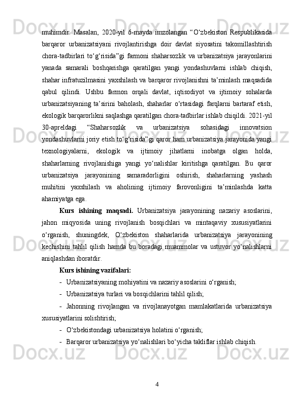 muhimdir.   Masalan,   2020-yil   6-mayda   imzolangan   “O‘zbekiston   Respublikasida
barqaror   urbanizatsiyani   rivojlantirishga   doir   davlat   siyosatini   takomillashtirish
chora-tadbirlari   to‘g‘risida”gi   farmoni   shaharsozlik   va   urbanizatsiya   jarayonlarini
yanada   samarali   boshqarishga   qaratilgan   yangi   yondashuvlarni   ishlab   chiqish,
shahar infratuzilmasini  yaxshilash va barqaror rivojlanishni ta’minlash maqsadida
qabul   qilindi.   Ushbu   farmon   orqali   davlat,   iqtisodiyot   va   ijtimoiy   sohalarda
urbanizatsiyaning   ta’sirini   baholash,   shaharlar   o‘rtasidagi   farqlarni   bartaraf   etish,
ekologik barqarorlikni saqlashga qaratilgan chora-tadbirlar ishlab chiqildi. 2021-yil
30-apreldagi   “Shaharsozlik   va   urbanizatsiya   sohasidagi   innovatsion
yondashuvlarni joriy etish to‘g‘risida”gi qaror ham urbanizatsiya jarayonida yangi
texnologiyalarni,   ekologik   va   ijtimoiy   jihatlarni   inobatga   olgan   holda,
shaharlarning   rivojlanishiga   yangi   yo‘nalishlar   kiritishga   qaratilgan.   Bu   qaror
urbanizatsiya   jarayonining   samaradorligini   oshirish,   shaharlarning   yashash
muhitini   yaxshilash   va   aholining   ijtimoiy   farovonligini   ta’minlashda   katta
ahamiyatga ega.
Kurs   ishining   maqsadi.   Urbanizatsiya   jarayonining   nazariy   asoslarini,
jahon   miqyosida   uning   rivojlanish   bosqichlari   va   mintaqaviy   xususiyatlarini
o‘rganish,   shuningdek,   O‘zbekiston   shaharlarida   urbanizatsiya   jarayonining
kechishini   tahlil   qilish   hamda   bu   boradagi   muammolar   va   ustuvor   yo‘nalishlarni
aniqlashdan iboratdir.
Kurs ishining vazifalari:
 Urbanizatsiyaning mohiyatini va nazariy asoslarini o‘rganish;
 Urbanizatsiya turlari va bosqichlarini tahlil qilish;
 Jahonning   rivojlangan   va   rivojlanayotgan   mamlakatlarida   urbanizatsiya
xususiyatlarini solishtirish;
 O‘zbekistondagi urbanizatsiya holatini o‘rganish;
 Barqaror urbanizatsiya yo‘nalishlari bo‘yicha takliflar ishlab chiqish.
4 