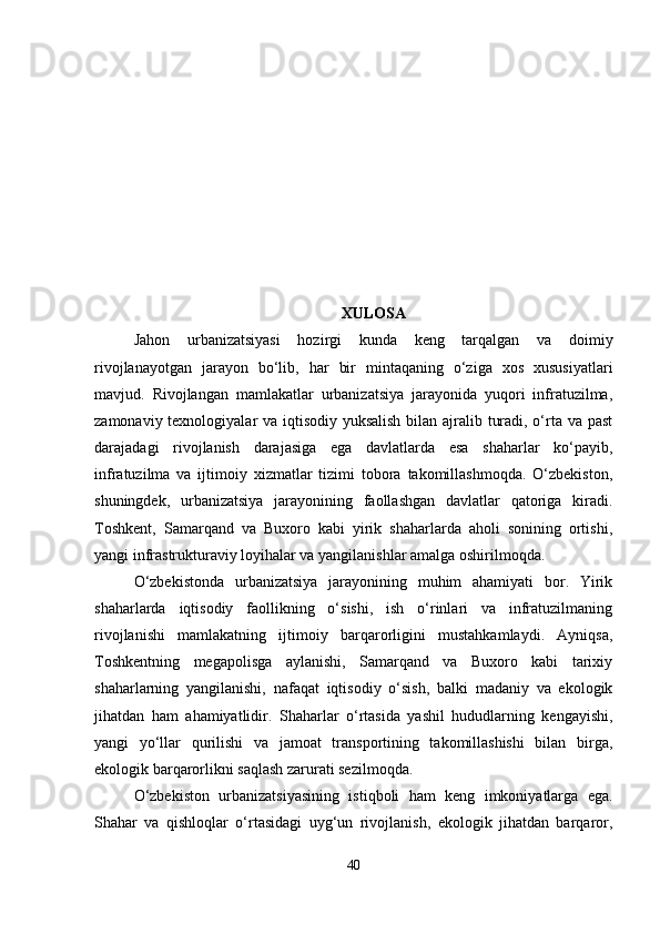 XULOSA
Jahon   urbanizatsiyasi   hozirgi   kunda   keng   tarqalgan   va   doimiy
rivojlanayotgan   jarayon   bo‘lib,   har   bir   mintaqaning   o‘ziga   xos   xususiyatlari
mavjud.   Rivojlangan   mamlakatlar   urbanizatsiya   jarayonida   yuqori   infratuzilma,
zamonaviy texnologiyalar va iqtisodiy yuksalish  bilan ajralib turadi, o‘rta va past
darajadagi   rivojlanish   darajasiga   ega   davlatlarda   esa   shaharlar   ko‘payib,
infratuzilma   va   ijtimoiy   xizmatlar   tizimi   tobora   takomillashmoqda.   O‘zbekiston,
shuningdek,   urbanizatsiya   jarayonining   faollashgan   davlatlar   qatoriga   kiradi.
Toshkent,   Samarqand   va   Buxoro   kabi   yirik   shaharlarda   aholi   sonining   ortishi,
yangi infrastrukturaviy loyihalar va yangilanishlar amalga oshirilmoqda.
O‘zbekistonda   urbanizatsiya   jarayonining   muhim   ahamiyati   bor.   Yirik
shaharlarda   iqtisodiy   faollikning   o‘sishi,   ish   o‘rinlari   va   infratuzilmaning
rivojlanishi   mamlakatning   ijtimoiy   barqarorligini   mustahkamlaydi.   Ayniqsa,
Toshkentning   megapolisga   aylanishi,   Samarqand   va   Buxoro   kabi   tarixiy
shaharlarning   yangilanishi,   nafaqat   iqtisodiy   o‘sish,   balki   madaniy   va   ekologik
jihatdan   ham   ahamiyatlidir.   Shaharlar   o‘rtasida   yashil   hududlarning   kengayishi,
yangi   yo‘llar   qurilishi   va   jamoat   transportining   takomillashishi   bilan   birga,
ekologik barqarorlikni saqlash zarurati sezilmoqda.
O‘zbekiston   urbanizatsiyasining   istiqboli   ham   keng   imkoniyatlarga   ega.
Shahar   va   qishloqlar   o‘rtasidagi   uyg‘un   rivojlanish,   ekologik   jihatdan   barqaror,
40 