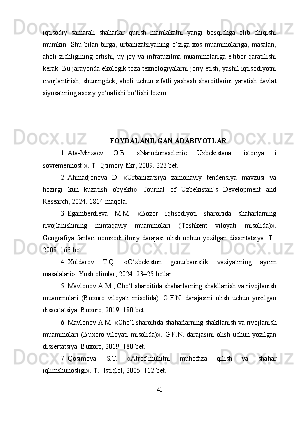iqtisodiy   samarali   shaharlar   qurish   mamlakatni   yangi   bosqichga   olib   chiqishi
mumkin.   Shu   bilan   birga,   urbanizatsiyaning   o‘ziga   xos   muammolariga,   masalan,
aholi  zichligining ortishi,  uy-joy va infratuzilma muammolariga e'tibor  qaratilishi
kerak. Bu jarayonda ekologik toza texnologiyalarni joriy etish, yashil iqtisodiyotni
rivojlantirish, shuningdek,  aholi  uchun sifatli  yashash  sharoitlarini  yaratish  davlat
siyosatining asosiy yo‘nalishi bo‘lishi lozim.
FOYDALANILGAN ADABIYOTLAR
1. Ata-Mirzaev   O.B.   «Narodonaselenie   Uzbekistana:   istoriya   i
sovremennost’». T.: Ijtimoiy fikr, 2009. 223 bet.
2. Ahmadjonova   D.   «Urbanizatsiya   zamonaviy   tendensiya   mavzusi   va
hozirgi   kun   kuzatish   obyekti».   Journal   of   Uzbekistan’s   Development   and
Research, 2024. 1814 maqola.
3. Egamberdieva   M.M.   «Bozor   iqtisodiyoti   sharoitida   shaharlarning
rivojlanishining   mintaqaviy   muammolari   (Toshkent   viloyati   misolida)».
Geografiya   fanlari   nomzodi   ilmiy   darajasi   olish   uchun   yozilgan   dissertatsiya.   T.:
2008. 163 bet.
4. Xoldarov   T.Q.   «O‘zbekiston   geourbanistik   vaziyatining   ayrim
masalalari». Yosh olimlar, 2024. 23–25 betlar.
5. Mavlonov A.M., Cho‘l sharoitida shaharlarning shakllanish va rivojlanish
muammolari   (Buxoro   viloyati   misolida).   G.F.N.   darajasini   olish   uchun   yozilgan
dissertatsiya. Buxoro, 2019. 180 bet.
6. Mavlonov A.M. «Cho‘l sharoitida shaharlarning shakllanish va rivojlanish
muammolari   (Buxoro   viloyati   misolida)».   G.F.N.   darajasini   olish   uchun   yozilgan
dissertatsiya. Buxoro, 2019. 180 bet.
7. Qosimova   S.T.   «Atrof-muhitni   muhofaza   qilish   va   shahar
iqlimshunosligi». T.: Istiqlol, 2005. 112 bet.
41 