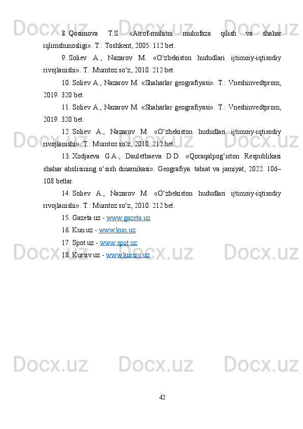 8. Qosimova   T.S.   «Atrof-muhitni   muhofaza   qilish   va   shahar
iqlimshunosligi». T.: Toshkent, 2005. 112 bet.
9. Soliev   A.,   Nazarov   M.   «O‘zbekiston   hududlari   ijtimoiy-iqtisodiy
rivojlanishi». T.: Mumtoz so‘z, 2010. 212 bet.
10. Soliev  A.,  Nazarov M.  «Shaharlar  geografiyasi».  T.:   Vneshinvedtprom,
2019. 320 bet.
11. Soliev  A.,  Nazarov M.  «Shaharlar  geografiyasi».  T.:   Vneshinvedtprom,
2019. 320 bet.
12. Soliev   A.,   Nazarov   M.   «O‘zbekiston   hududlari   ijtimoiy-iqtisodiy
rivojlanishi». T.: Mumtoz so‘z, 2010. 212 bet.
13. Xodjaeva   G.A.,   Dauletbaeva   D.D.   «Qoraqalpog‘iston   Respublikasi
shahar   aholisining   o‘sish   dinamikasi».   Geografiya:   tabiat   va   jamiyat,   2022.   106–
108 betlar.
14. Soliev   A.,   Nazarov   M.   «O‘zbekiston   hududlari   ijtimoiy-iqtisodiy
rivojlanishi». T.: Mumtoz so‘z, 2010. 212 bet.
15. Gazeta.uz  -  www.gazeta.uz
16. Kun.uz  -  www.kun.uz
17. Spot.uz  -  www.spot.uz  
18. Kursiv.uz  -  www.kursiv.uz
42 