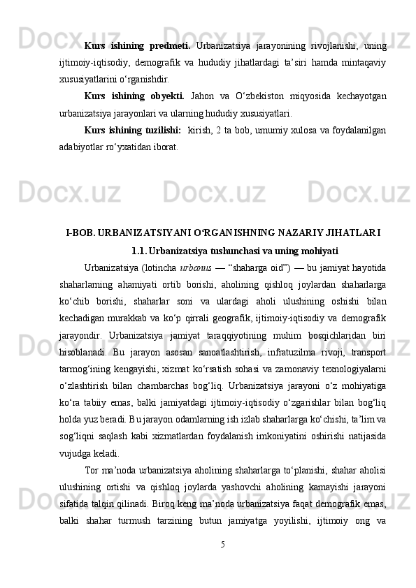 Kurs   ishining   predmeti.   Urbanizatsiya   jarayonining   rivojlanishi,   uning
ijtimoiy-iqtisodiy,   demografik   va   hududiy   jihatlardagi   ta’siri   hamda   mintaqaviy
xususiyatlarini o‘rganishdir.
Kurs   ishining   obyekti.   Jahon   va   O‘zbekiston   miqyosida   kechayotgan
urbanizatsiya jarayonlari va ularning hududiy xususiyatlari.
Kurs ishining tuzilishi:    kirish, 2 ta bob, umumiy xulosa va foydalanilgan
adabiyotlar ro‘yxatidan iborat.
I-BOB.  URBANIZATSIYANI O RGANISHNING NAZARIY JIHATLARIʻ
1.1.   Urbanizatsiya tushunchasi va uning mohiyati
Urbanizatsiya (lotincha   urbanus   — “shaharga oid”) — bu jamiyat hayotida
shaharlarning   ahamiyati   ortib   borishi,   aholining   qishloq   joylardan   shaharlarga
ko‘chib   borishi,   shaharlar   soni   va   ulardagi   aholi   ulushining   oshishi   bilan
kechadigan   murakkab   va   ko‘p   qirrali   geografik,   ijtimoiy-iqtisodiy   va   demografik
jarayondir.   Urbanizatsiya   jamiyat   taraqqiyotining   muhim   bosqichlaridan   biri
hisoblanadi.   Bu   jarayon   asosan   sanoatlashtirish,   infratuzilma   rivoji,   transport
tarmog‘ining   kengayishi,   xizmat   ko‘rsatish   sohasi   va   zamonaviy   texnologiyalarni
o‘zlashtirish   bilan   chambarchas   bog‘liq.   Urbanizatsiya   jarayoni   o‘z   mohiyatiga
ko‘ra   tabiiy   emas,   balki   jamiyatdagi   ijtimoiy-iqtisodiy   o‘zgarishlar   bilan   bog‘liq
holda yuz beradi. Bu jarayon odamlarning ish izlab shaharlarga ko‘chishi, ta’lim va
sog‘liqni   saqlash   kabi   xizmatlardan   foydalanish   imkoniyatini   oshirishi   natijasida
vujudga keladi.
Tor ma’noda urbanizatsiya  aholining shaharlarga to‘planishi, shahar  aholisi
ulushining   ortishi   va   qishloq   joylarda   yashovchi   aholining   kamayishi   jarayoni
sifatida talqin qilinadi. Biroq keng ma’noda urbanizatsiya faqat demografik emas,
balki   shahar   turmush   tarzining   butun   jamiyatga   yoyilishi,   ijtimoiy   ong   va
5 