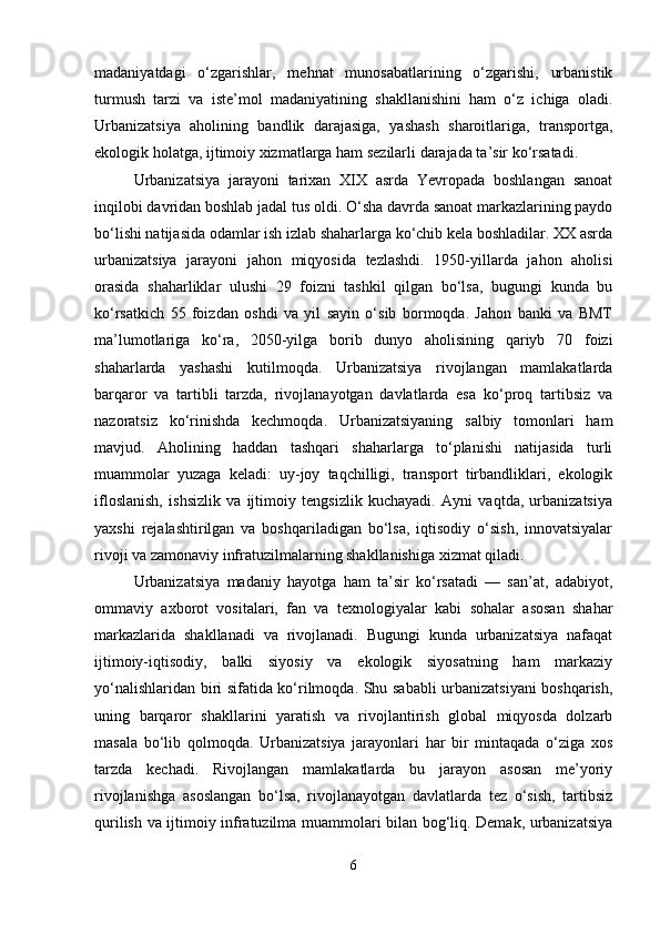 madaniyatdagi   o‘zgarishlar,   mehnat   munosabatlarining   o‘zgarishi,   urbanistik
turmush   tarzi   va   iste’mol   madaniyatining   shakllanishini   ham   o‘z   ichiga   oladi.
Urbanizatsiya   aholining   bandlik   darajasiga,   yashash   sharoitlariga,   transportga,
ekologik holatga, ijtimoiy xizmatlarga ham sezilarli darajada ta’sir ko‘rsatadi.
Urbanizatsiya   jarayoni   tarixan   XIX   asrda   Yevropada   boshlangan   sanoat
inqilobi davridan boshlab jadal tus oldi. O‘sha davrda sanoat markazlarining paydo
bo‘lishi natijasida odamlar ish izlab shaharlarga ko‘chib kela boshladilar. XX asrda
urbanizatsiya   jarayoni   jahon   miqyosida   tezlashdi.   1950-yillarda   jahon   aholisi
orasida   shaharliklar   ulushi   29   foizni   tashkil   qilgan   bo‘lsa,   bugungi   kunda   bu
ko‘rsatkich   55   foizdan   oshdi   va   yil   sayin   o‘sib   bormoqda.   Jahon   banki   va   BMT
ma’lumotlariga   ko‘ra,   2050-yilga   borib   dunyo   aholisining   qariyb   70   foizi
shaharlarda   yashashi   kutilmoqda.   Urbanizatsiya   rivojlangan   mamlakatlarda
barqaror   va   tartibli   tarzda,   rivojlanayotgan   davlatlarda   esa   ko‘proq   tartibsiz   va
nazoratsiz   ko‘rinishda   kechmoqda.   Urbanizatsiyaning   salbiy   tomonlari   ham
mavjud.   Aholining   haddan   tashqari   shaharlarga   to‘planishi   natijasida   turli
muammolar   yuzaga   keladi:   uy-joy   taqchilligi,   transport   tirbandliklari,   ekologik
ifloslanish,   ishsizlik   va   ijtimoiy   tengsizlik   kuchayadi.   Ayni   vaqtda,   urbanizatsiya
yaxshi   rejalashtirilgan   va   boshqariladigan   bo‘lsa,   iqtisodiy   o‘sish,   innovatsiyalar
rivoji va zamonaviy infratuzilmalarning shakllanishiga xizmat qiladi.
Urbanizatsiya   madaniy   hayotga   ham   ta’sir   ko‘rsatadi   —   san’at,   adabiyot,
ommaviy   axborot   vositalari,   fan   va   texnologiyalar   kabi   sohalar   asosan   shahar
markazlarida   shakllanadi   va   rivojlanadi.   Bugungi   kunda   urbanizatsiya   nafaqat
ijtimoiy-iqtisodiy,   balki   siyosiy   va   ekologik   siyosatning   ham   markaziy
yo‘nalishlaridan biri sifatida ko‘rilmoqda. Shu sababli urbanizatsiyani  boshqarish,
uning   barqaror   shakllarini   yaratish   va   rivojlantirish   global   miqyosda   dolzarb
masala   bo‘lib   qolmoqda.   Urbanizatsiya   jarayonlari   har   bir   mintaqada   o‘ziga   xos
tarzda   kechadi.   Rivojlangan   mamlakatlarda   bu   jarayon   asosan   me’yoriy
rivojlanishga   asoslangan   bo‘lsa,   rivojlanayotgan   davlatlarda   tez   o‘sish,   tartibsiz
qurilish va ijtimoiy infratuzilma muammolari bilan bog‘liq. Demak, urbanizatsiya
6 