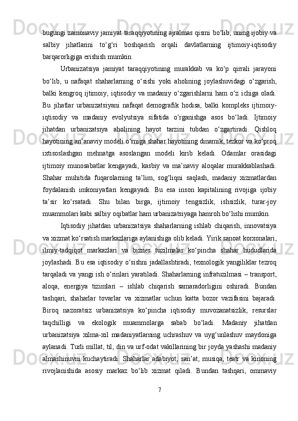 bugungi zamonaviy jamiyat taraqqiyotining ajralmas qismi bo‘lib, uning ijobiy va
salbiy   jihatlarini   to‘g‘ri   boshqarish   orqali   davlatlarning   ijtimoiy-iqtisodiy
barqarorligiga erishish mumkin.
Urbanizatsiya   jamiyat   taraqqiyotining   murakkab   va   ko‘p   qirrali   jarayoni
bo‘lib,   u   nafaqat   shaharlarning   o‘sishi   yoki   aholining   joylashuvidagi   o‘zgarish,
balki   kengroq  ijtimoiy,  iqtisodiy  va  madaniy   o‘zgarishlarni  ham  o‘z  ichiga  oladi.
Bu   jihatlar   urbanizatsiyani   nafaqat   demografik   hodisa,   balki   kompleks   ijtimoiy-
iqtisodiy   va   madaniy   evolyutsiya   sifatida   o‘rganishga   asos   bo‘ladi.   Ijtimoiy
jihatdan   urbanizatsiya   aholining   hayot   tarzini   tubdan   o‘zgartiradi.   Qishloq
hayotining an’anaviy modeli o‘rniga shahar hayotining dinamik, tezkor va ko‘proq
ixtisoslashgan   mehnatga   asoslangan   modeli   kirib   keladi.   Odamlar   orasidagi
ijtimoiy   munosabatlar   kengayadi,   kasbiy   va   ma’naviy   aloqalar   murakkablashadi.
Shahar   muhitida   fuqarolarning   ta’lim,   sog‘liqni   saqlash,   madaniy   xizmatlardan
foydalanish   imkoniyatlari   kengayadi.   Bu   esa   inson   kapitalining   rivojiga   ijobiy
ta’sir   ko‘rsatadi.   Shu   bilan   birga,   ijtimoiy   tengsizlik,   ishsizlik,   turar-joy
muammolari kabi salbiy oqibatlar ham urbanizatsiyaga hamroh bo‘lishi mumkin.
Iqtisodiy   jihatdan   urbanizatsiya   shaharlarning   ishlab   chiqarish,   innovatsiya
va xizmat ko‘rsatish markazlariga aylanishiga olib keladi. Yirik sanoat korxonalari,
ilmiy-tadqiqot   markazlari   va   biznes   tuzilmalar   ko‘pincha   shahar   hududlarida
joylashadi.   Bu   esa   iqtisodiy   o‘sishni   jadallashtiradi,   texnologik   yangiliklar   tezroq
tarqaladi va yangi ish o‘rinlari yaratiladi. Shaharlarning infratuzilmasi – transport,
aloqa,   energiya   tizimlari   –   ishlab   chiqarish   samaradorligini   oshiradi.   Bundan
tashqari,   shaharlar   tovarlar   va   xizmatlar   uchun   katta   bozor   vazifasini   bajaradi.
Biroq   nazoratsiz   urbanizatsiya   ko‘pincha   iqtisodiy   muvozanatsizlik,   resurslar
taqchilligi   va   ekologik   muammolarga   sabab   bo‘ladi.   Madaniy   jihatdan
urbanizatsiya   xilma-xil   madaniyatlarning   uchrashuv   va   uyg‘unlashuv   maydoniga
aylanadi. Turli millat, til, din va urf-odat vakillarining bir joyda yashashi madaniy
almashinuvni   kuchaytiradi.   Shaharlar   adabiyot,   san’at,   musiqa,   teatr   va   kinoning
rivojlanishida   asosiy   markaz   bo‘lib   xizmat   qiladi.   Bundan   tashqari,   ommaviy
7 