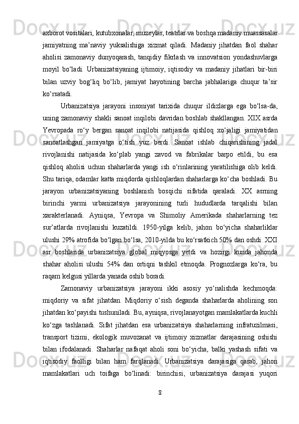 axborot vositalari, kutubxonalar, muzeylar, teatrlar va boshqa madaniy muassasalar
jamiyatning   ma’naviy   yuksalishiga   xizmat   qiladi.   Madaniy   jihatdan   faol   shahar
aholisi   zamonaviy   dunyoqarash,   tanqidiy   fikrlash   va   innovatsion   yondashuvlarga
moyil   bo‘ladi.   Urbanizatsiyaning   ijtimoiy,   iqtisodiy   va   madaniy   jihatlari   bir-biri
bilan   uzviy   bog‘liq   bo‘lib,   jamiyat   hayotining   barcha   jabhalariga   chuqur   ta’sir
ko‘rsatadi. 
Urbanizatsiya   jarayoni   insoniyat   tarixida   chuqur   ildizlarga   ega   bo‘lsa-da,
uning zamonaviy shakli  sanoat  inqilobi  davridan boshlab shakllangan.  XIX asrda
Yevropada   ro‘y   bergan   sanoat   inqilobi   natijasida   qishloq   xo‘jaligi   jamiyatidan
sanoatlashgan   jamiyatga   o‘tish   yuz   berdi.   Sanoat   ishlab   chiqarishining   jadal
rivojlanishi   natijasida   ko‘plab   yangi   zavod   va   fabrikalar   barpo   etildi,   bu   esa
qishloq   aholisi   uchun   shaharlarda   yangi   ish   o‘rinlarining   yaratilishiga   olib   keldi.
Shu tariqa, odamlar katta miqdorda qishloqlardan shaharlarga ko‘cha boshladi. Bu
jarayon   urbanizatsiyaning   boshlanish   bosqichi   sifatida   qaraladi.   XX   asrning
birinchi   yarmi   urbanizatsiya   jarayonining   turli   hududlarda   tarqalishi   bilan
xarakterlanadi.   Ayniqsa,   Yevropa   va   Shimoliy   Amerikada   shaharlarning   tez
sur’atlarda   rivojlanishi   kuzatildi.   1950-yilga   kelib,   jahon   bo‘yicha   shaharliklar
ulushi 29% atrofida bo‘lgan bo‘lsa, 2010-yilda bu ko‘rsatkich 50% dan oshdi. XXI
asr   boshlarida   urbanizatsiya   global   miqyosga   yetdi   va   hozirgi   kunda   jahonda
shahar   aholisi   ulushi   54%   dan   ortiqni   tashkil   etmoqda.   Prognozlarga   ko‘ra,   bu
raqam kelgusi yillarda yanada oshib boradi.
Zamonaviy   urbanizatsiya   jarayoni   ikki   asosiy   yo‘nalishda   kechmoqda:
miqdoriy   va   sifat   jihatdan.   Miqdoriy   o‘sish   deganda   shaharlarda   aholining   son
jihatdan ko‘payishi tushuniladi. Bu, ayniqsa, rivojlanayotgan mamlakatlarda kuchli
ko‘zga   tashlanadi.   Sifat   jihatdan   esa   urbanizatsiya   shaharlarning   infratuzilmasi,
transport   tizimi,   ekologik   muvozanat   va   ijtimoiy   xizmatlar   darajasining   oshishi
bilan   ifodalanadi.   Shaharlar   nafaqat   aholi   soni   bo‘yicha,   balki   yashash   sifati   va
iqtisodiy   faolligi   bilan   ham   farqlanadi.   Urbanizatsiya   darajasiga   qarab,   jahon
mamlakatlari   uch   toifaga   bo‘linadi:   birinchisi,   urbanizatsiya   darajasi   yuqori
8 