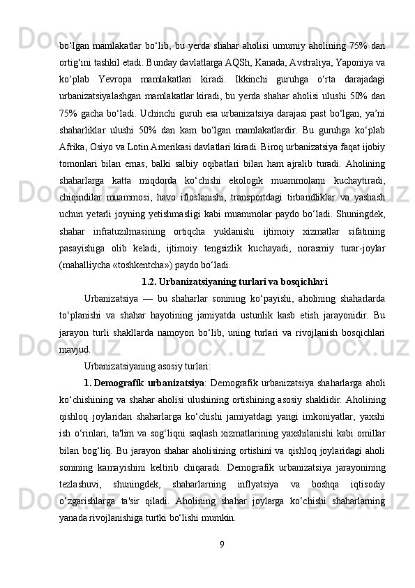 bo‘lgan   mamlakatlar   bo‘lib,   bu   yerda   shahar   aholisi   umumiy   aholining   75%   dan
ortig‘ini tashkil etadi. Bunday davlatlarga AQSh, Kanada, Avstraliya, Yaponiya va
ko‘plab   Yevropa   mamlakatlari   kiradi.   Ikkinchi   guruhga   o‘rta   darajadagi
urbanizatsiyalashgan  mamlakatlar   kiradi,  bu  yerda  shahar   aholisi  ulushi   50%  dan
75%  gacha bo‘ladi. Uchinchi  guruh esa urbanizatsiya darajasi  past  bo‘lgan, ya’ni
shaharliklar   ulushi   50%   dan   kam   bo‘lgan   mamlakatlardir.   Bu   guruhga   ko‘plab
Afrika, Osiyo va Lotin Amerikasi davlatlari kiradi. Biroq urbanizatsiya faqat ijobiy
tomonlari   bilan   emas,   balki   salbiy   oqibatlari   bilan   ham   ajralib   turadi.   Aholining
shaharlarga   katta   miqdorda   ko‘chishi   ekologik   muammolarni   kuchaytiradi,
chiqindilar   muammosi,   havo   ifloslanishi,   transportdagi   tirbandliklar   va   yashash
uchun   yetarli   joyning   yetishmasligi   kabi   muammolar   paydo   bo‘ladi.   Shuningdek,
shahar   infratuzilmasining   ortiqcha   yuklanishi   ijtimoiy   xizmatlar   sifatining
pasayishiga   olib   keladi,   ijtimoiy   tengsizlik   kuchayadi,   norasmiy   turar-joylar
(mahalliycha «toshkentcha») paydo bo‘ladi.
1.2. Urbanizatsiyaning turlari va bosqichlari
Urbanizatsiya   —   bu   shaharlar   sonining   ko‘payishi,   aholining   shaharlarda
to‘planishi   va   shahar   hayotining   jamiyatda   ustunlik   kasb   etish   jarayonidir.   Bu
jarayon   turli   shakllarda   namoyon   bo‘lib,   uning   turlari   va   rivojlanish   bosqichlari
mavjud.
Urbanizatsiyaning asosiy turlari:
1. Demografik   urbanizatsiya :   Demografik   urbanizatsiya   shaharlarga   aholi
ko‘chishining  va  shahar   aholisi   ulushining  ortishining  asosiy  shaklidir.  Aholining
qishloq   joylaridan   shaharlarga   ko‘chishi   jamiyatdagi   yangi   imkoniyatlar,   yaxshi
ish   o‘rinlari,   ta'lim   va   sog‘liqni   saqlash   xizmatlarining   yaxshilanishi   kabi   omillar
bilan bog‘liq. Bu jarayon shahar  aholisining ortishini va qishloq joylaridagi  aholi
sonining   kamayishini   keltirib   chiqaradi.   Demografik   urbanizatsiya   jarayonining
tezlashuvi,   shuningdek,   shaharlarning   inflyatsiya   va   boshqa   iqtisodiy
o‘zgarishlarga   ta'sir   qiladi.   Aholining   shahar   joylarga   ko‘chishi   shaharlarning
yanada rivojlanishiga turtki bo‘lishi mumkin.
9 