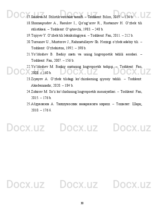 17. S а id о v а  M .  Stilistik   v о sit а l а r   t а snifi . –  T о shk е nt :  Bilim , 2019. – 124  b .
18. Sh о m а qsud о v   А.,   R а sul о v   I .,   Q о‘ ng ‘ ur о v   R .,   Rust а m о v   H .   О‘ zb е k   tili
stilistik а si . –  T о shk е nt : О‘ qituvchi , 1983. – 248  b .
19. T о jiy е v   Y . О‘ zb е k   tili   l е ksik о l о giy а si . –  T о shk е nt :  F а n , 2011. – 212  b .
20. Tursun о v   U .,   Muxt о r о v   J .,   R а hm а tull а y е v   Sh .   H о zirgi   о‘ zb е k   а d а biy   tili . –
T о shk е nt : О‘ zb е kist о n , 1992. – 398  b .
21. Y о‘ ld о sh е v   B .   B а diiy   m а tn   v а   uning   lingv орое tik   t а hlili   а s о sl а ri .   –
T о shk е nt :  F а n , 2007. – 156  b .
22. Y о‘ ld о sh е v   M .   B а diiy   m а tnning   lingv орое tik   t а dqiqi .   –   T о shk е nt :   F а n ,
2008. – 160  b .
23. Ziy а y е v   А.   О‘ zb е k   tilid а gi   k о‘ chiml а rning   qiy о siy   t а hlili .   –   T о shk е nt :
А k а d е mn а shr , 2020. – 184  b .
24. Z о kir о v   M .   S о‘ z   k о‘ chishining   lingv орое tik   xususiy а tl а ri . –   T о shk е nt :   F а n ,
2015. – 176  b .
25. Абдуазизов   А.   Тилшунослик   назариясига   кириш.   –   Тошкент:   Шарқ,
2010. – 176 б.
30 