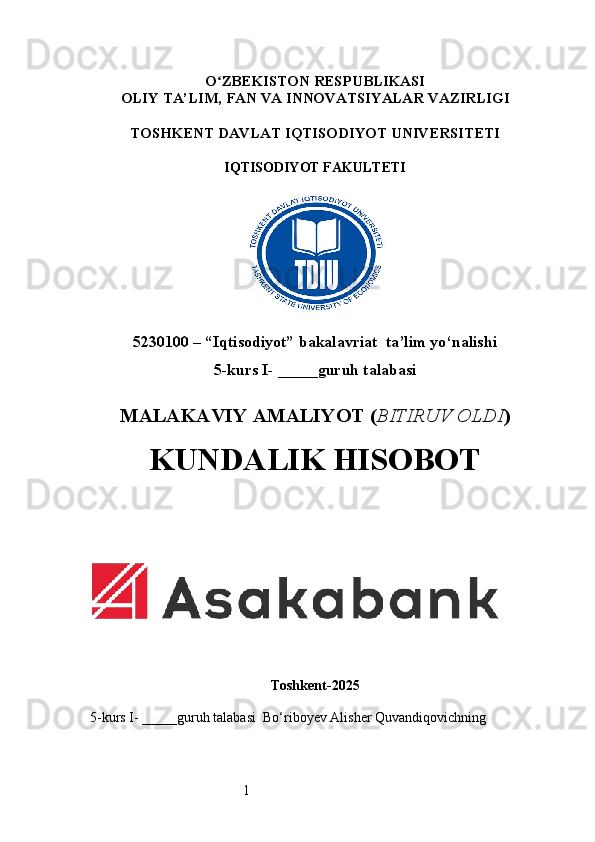 1O ʻ ZBEKISTON RESPUBLIKASI
OLIY TA’LIM,  FAN VA INNOVATSIYALAR  VAZIRLIGI
TOSHKENT  DAVLAT IQTISODIYOT UNIVERSITETI
IQTISODIYOT FAKULTETI
5230100 – “Iqtisodiyot” bakalavriat  ta’lim yo‘nalishi
5 -kurs I- _____guruh talabasi 
MALAKAVIY AMALIYOT  ( BITIRUV OLDI ) 
KUNDALIK HISOBOT
Toshkent - 2025
5-kurs I- _____guruh talabasi   Bo‘riboyev Alisher Quvandiqovich ning 
                                                                                                 
                      