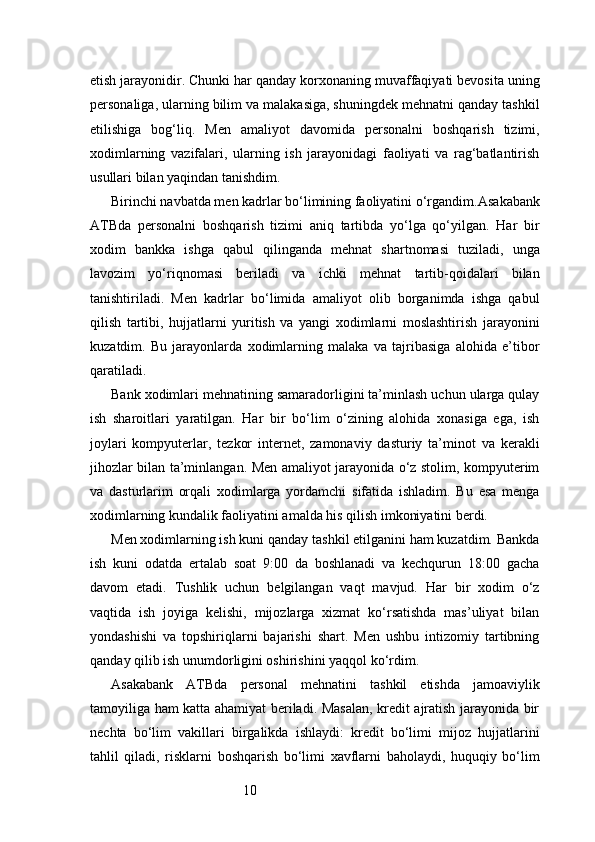 10etish jarayonidir. Chunki har qanday korxonaning muvaffaqiyati bevosita uning
personaliga, ularning bilim va malakasiga, shuningdek mehnatni qanday tashkil
etilishiga   bog‘liq.   Men   amaliyot   davomida   personalni   boshqarish   tizimi,
xodimlarning   vazifalari,   ularning   ish   jarayonidagi   faoliyati   va   rag‘batlantirish
usullari bilan yaqindan tanishdim.
Birinchi navbatda men kadrlar bo‘limining faoliyatini o‘rgandim. Asakabank
ATB da   personalni   boshqarish   tizimi   aniq   tartibda   yo‘lga   qo‘yilgan.   Har   bir
xodim   bankka   ishga   qabul   qilinganda   mehnat   shartnomasi   tuziladi,   unga
lavozim   yo‘riqnomasi   beriladi   va   ichki   mehnat   tartib-qoidalari   bilan
tanishtiriladi.   Men   kadrlar   bo‘limida   amaliyot   olib   borganimda   ishga   qabul
qilish   tartibi,   hujjatlarni   yuritish   va   yangi   xodimlarni   moslashtirish   jarayonini
kuzatdim.   Bu   jarayonlarda   xodimlarning   malaka   va   tajribasiga   alohida   e’tibor
qaratiladi.
Bank xodimlari mehnatining samaradorligini ta’minlash uchun ularga qulay
ish   sharoitlari   yaratilgan.   Har   bir   bo‘lim   o‘zining   alohida   xonasiga   ega,   ish
joylari   kompyuterlar,   tezkor   internet,   zamonaviy   dasturiy   ta’minot   va   kerakli
jihozlar bilan ta’minlangan. Men amaliyot jarayonida o‘z stolim, kompyuterim
va   dasturlarim   orqali   xodimlarga   yordamchi   sifatida   ishladim.   Bu   esa   menga
xodimlarning kundalik faoliyatini amalda his qilish imkoniyatini berdi.
Men xodimlarning ish kuni qanday tashkil etilganini ham kuzatdim. Bankda
ish   kuni   odatda   ertalab   soat   9:00   da   boshlanadi   va   kechqurun   18:00   gacha
davom   etadi.   Tushlik   uchun   belgilangan   vaqt   mavjud.   Har   bir   xodim   o‘z
vaqtida   ish   joyiga   kelishi,   mijozlarga   xizmat   ko‘rsatishda   mas’uliyat   bilan
yondashishi   va   topshiriqlarni   bajarishi   shart.   Men   ushbu   intizomiy   tartibning
qanday qilib ish unumdorligini oshirishini yaqqol ko‘rdim.
Asakabank   ATB da   personal   mehnatini   tashkil   etishda   jamoaviylik
tamoyiliga ham katta ahamiyat beriladi. Masalan, kredit ajratish jarayonida bir
nechta   bo‘lim   vakillari   birgalikda   ishlaydi:   kredit   bo‘limi   mijoz   hujjatlarini
tahlil   qiladi,   risklarni   boshqarish   bo‘limi   xavflarni   baholaydi,   huquqiy   bo‘lim 