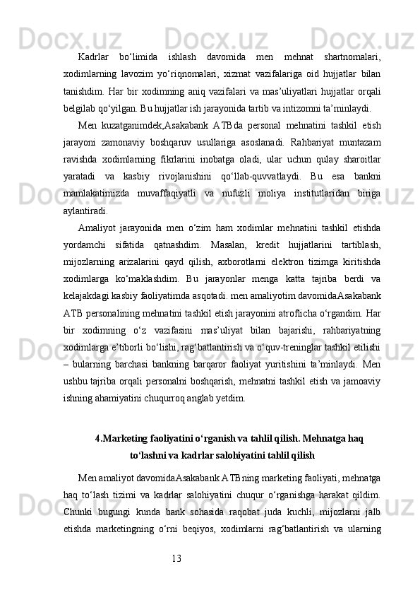 13Kadrlar   bo‘limida   ishlash   davomida   men   mehnat   shartnomalari,
xodimlarning   lavozim   yo‘riqnomalari,   xizmat   vazifalariga   oid   hujjatlar   bilan
tanishdim.   Har   bir   xodimning   aniq   vazifalari   va   mas’uliyatlari   hujjatlar   orqali
belgilab qo‘yilgan. Bu hujjatlar ish jarayonida tartib va intizomni ta’minlaydi.
Men   kuzatganimdek, Asakabank   ATB da   personal   mehnatini   tashkil   etish
jarayoni   zamonaviy   boshqaruv   usullariga   asoslanadi.   Rahbariyat   muntazam
ravishda   xodimlarning   fikrlarini   inobatga   oladi,   ular   uchun   qulay   sharoitlar
yaratadi   va   kasbiy   rivojlanishini   qo‘llab-quvvatlaydi.   Bu   esa   bankni
mamlakatimizda   muvaffaqiyatli   va   nufuzli   moliya   institutlaridan   biriga
aylantiradi.
Amaliyot   jarayonida   men   o‘zim   ham   xodimlar   mehnatini   tashkil   etishda
yordamchi   sifatida   qatnashdim.   Masalan,   kredit   hujjatlarini   tartiblash,
mijozlarning   arizalarini   qayd   qilish,   axborotlarni   elektron   tizimga   kiritishda
xodimlarga   ko‘maklashdim.   Bu   jarayonlar   menga   katta   tajriba   berdi   va
kelajakdagi kasbiy faoliyatimda asqotadi. men amaliyotim davomida Asakabank
ATB  personalining mehnatini tashkil etish jarayonini atroflicha o‘rgandim. Har
bir   xodimning   o‘z   vazifasini   mas’uliyat   bilan   bajarishi,   rahbariyatning
xodimlarga e’tiborli bo‘lishi, rag‘batlantirish va o‘quv-treninglar tashkil etilishi
–   bularning   barchasi   bankning   barqaror   faoliyat   yuritishini   ta’minlaydi.   Men
ushbu tajriba orqali  personalni  boshqarish, mehnatni  tashkil  etish va  jamoaviy
ishning ahamiyatini chuqurroq anglab yetdim.
4. Marketing faoliyatini o‘rganish va tahlil qilish. Mehnatga haq
to‘lashni va kadrlar salohiyatini tahlil qilish
Men amaliyot davomida Asakabank ATB ning marketing faoliyati, mehnatga
haq   to‘lash   tizimi   va   kadrlar   salohiyatini   chuqur   o‘rganishga   harakat   qildim.
Chunki   bugungi   kunda   bank   sohasida   raqobat   juda   kuchli,   mijozlarni   jalb
etishda   marketingning   o‘rni   beqiyos,   xodimlarni   rag‘batlantirish   va   ularning 