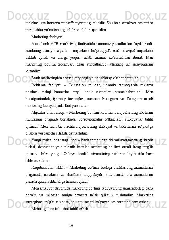 14malakasi esa korxona muvaffaqiyatining kalitidir. Shu bois, amaliyot davomida
men ushbu yo‘nalishlarga alohida e’tibor qaratdim.
Marketing faoliyati
Asakabank   ATB   marketing   faoliyatida   zamonaviy   usullardan   foydalanadi.
Bankning   asosiy   maqsadi   –   mijozlarni   ko‘proq   jalb   etish,   mavjud   mijozlarni
ushlab   qolish   va   ularga   yuqori   sifatli   xizmat   ko‘rsatishdan   iborat.   Men
marketing   bo‘limi   xodimlari   bilan   suhbatlashib,   ularning   ish   jarayonlarini
kuzatdim.
Bank marketingida asosan quyidagi yo‘nalishlarga e’tibor qaratiladi:
Reklama   faoliyati   –   Televizion   roliklar,   ijtimoiy   tarmoqlarda   reklama
postlari,   tashqi   bannerlar   orqali   bank   xizmatlari   ommalashtiriladi.   Men
kuzatganimdek,   ijtimoiy   tarmoqlar,   xususan   Instagram   va   Telegram   orqali
marketing faoliyati juda faol yuritiladi.
Mijozlar   bilan  aloqa  –  Marketing  bo‘limi   xodimlari  mijozlarning  fikrlarini
muntazam   o‘rganib   borishadi.   So‘rovnomalar   o‘tkaziladi,   shikoyatlar   tahlil
qilinadi.   Men   ham   bir   nechta   mijozlarning   shikoyat   va   takliflarini   ro‘yxatga
olishda yordamchi sifatida qatnashdim.
Yangi mahsulotlar targ‘iboti – Bank tomonidan chiqarilayotgan yangi kredit
turlari,   depozitlar   yoki   plastik   kartalar   marketing   bo‘limi   orqali   keng   targ‘ib
qilinadi.   Men   yangi   “Onlayn   kredit”   xizmatining   reklama   loyihasida   ham
ishtirok etdim.
Raqobatchilar   tahlili   –   Marketing   bo‘limi   boshqa   banklarning   xizmatlarini
o‘rganadi,   narxlarni   va   shartlarni   taqqoslaydi.   Shu   asosda   o‘z   xizmatlarini
yanada qulaylashtirishga harakat qiladi.
Men amaliyot davomida marketing bo‘limi faoliyatining samaradorligi bank
obro‘si   va   mijozlar   soniga   bevosita   ta’sir   qilishini   tushundim.   Marketing
strategiyasi to‘g‘ri tanlansa, bank mijozlari ko‘payadi va daromad ham oshadi.
Mehnatga haq to‘lashni tahlil qilish 