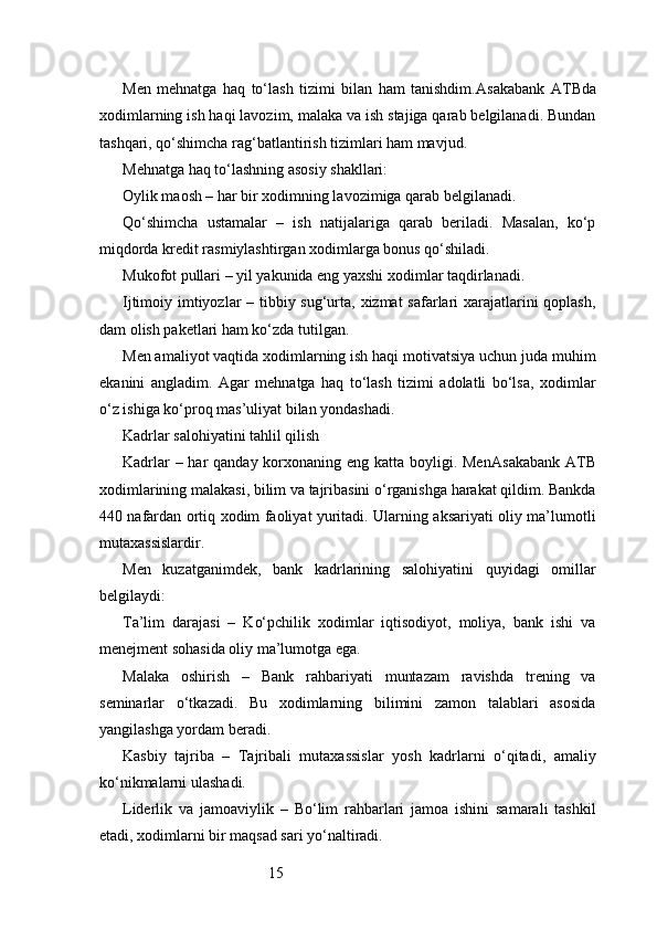 15Men   mehnatga   haq   to‘lash   tizimi   bilan   ham   tanishdim. Asakabank   ATB da
xodimlarning ish haqi lavozim, malaka va ish stajiga qarab belgilanadi. Bundan
tashqari, qo‘shimcha rag‘batlantirish tizimlari ham mavjud.
Mehnatga haq to‘lashning asosiy shakllari:
Oylik maosh – har bir xodimning lavozimiga qarab belgilanadi.
Qo‘shimcha   ustamalar   –   ish   natijalariga   qarab   beriladi.   Masalan,   ko‘p
miqdorda kredit rasmiylashtirgan xodimlarga bonus qo‘shiladi.
Mukofot pullari – yil yakunida eng yaxshi xodimlar taqdirlanadi.
Ijtimoiy imtiyozlar  – tibbiy sug‘urta, xizmat  safarlari xarajatlarini  qoplash,
dam olish paketlari ham ko‘zda tutilgan.
Men amaliyot vaqtida xodimlarning ish haqi motivatsiya uchun juda muhim
ekanini   angladim.   Agar   mehnatga   haq   to‘lash   tizimi   adolatli   bo‘lsa,   xodimlar
o‘z ishiga ko‘proq mas’uliyat bilan yondashadi.
Kadrlar salohiyatini tahlil qilish
Kadrlar  – har  qanday korxonaning eng katta boyligi. Men Asakabank ATB
xodimlarining malakasi, bilim va tajribasini o‘rganishga harakat qildim. Bankda
440 nafardan ortiq xodim faoliyat yuritadi. Ularning aksariyati oliy ma’lumotli
mutaxassislardir.
Men   kuzatganimdek,   bank   kadrlarining   salohiyatini   quyidagi   omillar
belgilaydi:
Ta’lim   darajasi   –   Ko‘pchilik   xodimlar   iqtisodiyot,   moliya,   bank   ishi   va
menejment sohasida oliy ma’lumotga ega.
Malaka   oshirish   –   Bank   rahbariyati   muntazam   ravishda   trening   va
seminarlar   o‘tkazadi.   Bu   xodimlarning   bilimini   zamon   talablari   asosida
yangilashga yordam beradi.
Kasbiy   tajriba   –   Tajribali   mutaxassislar   yosh   kadrlarni   o‘qitadi,   amaliy
ko‘nikmalarni ulashadi.
Liderlik   va   jamoaviylik   –   Bo‘lim   rahbarlari   jamoa   ishini   samarali   tashkil
etadi, xodimlarni bir maqsad sari yo‘naltiradi. 