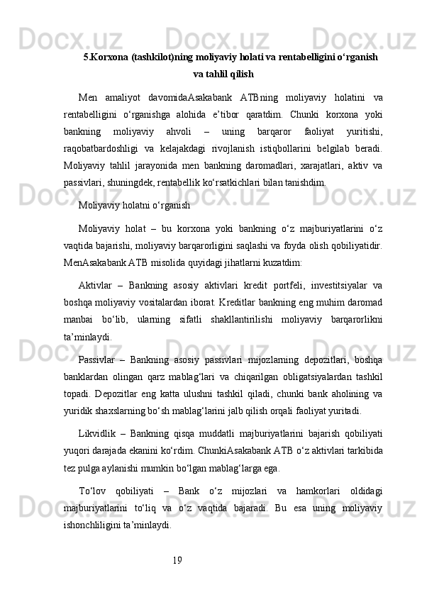 195. Korxona (tashkilot)ning moliyaviy holati va rentabelligini o‘rganish
va tahlil qilish
Men   amaliyot   davomida Asakabank   ATB ning   moliyaviy   holatini   va
rentabelligini   o‘rganishga   alohida   e’tibor   qaratdim.   Chunki   korxona   yoki
bankning   moliyaviy   ahvoli   –   uning   barqaror   faoliyat   yuritishi,
raqobatbardoshligi   va   kelajakdagi   rivojlanish   istiqbollarini   belgilab   beradi.
Moliyaviy   tahlil   jarayonida   men   bankning   daromadlari,   xarajatlari,   aktiv   va
passivlari, shuningdek, rentabellik ko‘rsatkichlari bilan tanishdim.
Moliyaviy holatni o‘rganish
Moliyaviy   holat   –   bu   korxona   yoki   bankning   o‘z   majburiyatlarini   o‘z
vaqtida bajarishi, moliyaviy barqarorligini saqlashi va foyda olish qobiliyatidir.
Men Asakabank ATB  misolida quyidagi jihatlarni kuzatdim:
Aktivlar   –   Bankning   asosiy   aktivlari   kredit   portfeli,   investitsiyalar   va
boshqa moliyaviy vositalardan iborat. Kreditlar bankning eng muhim daromad
manbai   bo‘lib,   ularning   sifatli   shakllantirilishi   moliyaviy   barqarorlikni
ta’minlaydi.
Passivlar   –   Bankning   asosiy   passivlari   mijozlarning   depozitlari,   boshqa
banklardan   olingan   qarz   mablag‘lari   va   chiqarilgan   obligatsiyalardan   tashkil
topadi.   Depozitlar   eng   katta   ulushni   tashkil   qiladi,   chunki   bank   aholining   va
yuridik shaxslarning bo‘sh mablag‘larini jalb qilish orqali faoliyat yuritadi.
Likvidlik   –   Bankning   qisqa   muddatli   majburiyatlarini   bajarish   qobiliyati
yuqori darajada ekanini ko‘rdim. Chunki Asakabank ATB  o‘z aktivlari tarkibida
tez pulga aylanishi mumkin bo‘lgan mablag‘larga ega.
To‘lov   qobiliyati   –   Bank   o‘z   mijozlari   va   hamkorlari   oldidagi
majburiyatlarini   to‘liq   va   o‘z   vaqtida   bajaradi.   Bu   esa   uning   moliyaviy
ishonchliligini ta’minlaydi.