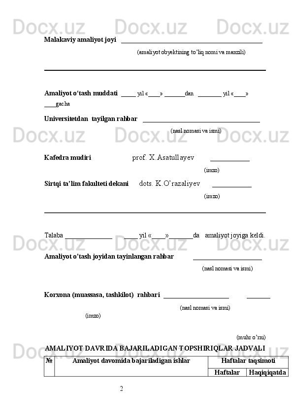 2Malakaviy amaliyot joyi    _________________________________________ 
                                                               (amaliyot obyektining to’liq nomi va manzili)
                                                                                            
Amaliyot o‘tash muddati    _____ yil «____» _______dan   ________ yil «____» 
____gacha
Universitetdan   tayilgan rahbar    __________________________________
                                              (nasl nomasi va ismi)
Kafedra mudiri                      prof. X.Asatullayev        __________
                                                                   (imzo)
Sirtqi ta’lim fakulteti dekani      dots. K.O’razaliyev      __________
                                     (imzo)
Talaba  ________________         ____ yil «____»_______da      amaliyot joyiga keldi.
                                                                     
Amaliyot o’tash joyidan tayinlangan rahbar            ____________________
                                                                                               (nasl nomasi va ismi)
Korxona (muassasa, tashkilot)   rahbari    ___________________          ______
                                                                    (nasl nomasi va ismi)
(imzo)                      
(muhr  o’rni)
AMALIYOT  DAVRIDA BAJARILADIGAN TOPSHIRIQLAR JADVALI№
Amaliyot  davomida bajariladigan ishlar	Haftalar taqsimoti	
Haftalar	Haqiqiqatda 