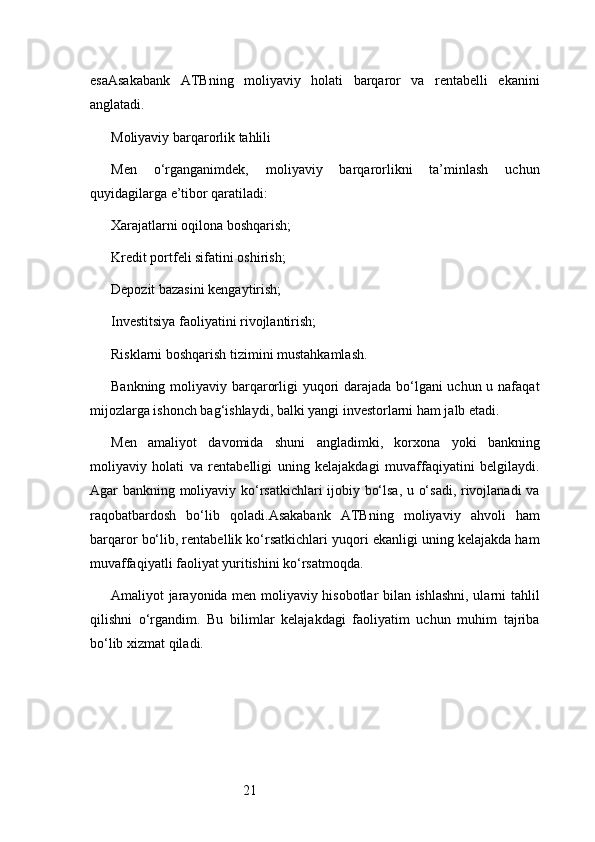 21esa Asakabank   ATB ning   moliyaviy   holati   barqaror   va   rentabelli   ekanini
anglatadi.
Moliyaviy barqarorlik tahlili
Men   o‘rganganimdek,   moliyaviy   barqarorlikni   ta’minlash   uchun
quyidagilarga e’tibor qaratiladi:
Xarajatlarni oqilona boshqarish;
Kredit portfeli sifatini oshirish;
Depozit bazasini kengaytirish;
Investitsiya faoliyatini rivojlantirish;
Risklarni boshqarish tizimini mustahkamlash.
Bankning moliyaviy barqarorligi yuqori  darajada bo‘lgani  uchun u nafaqat
mijozlarga ishonch bag‘ishlaydi, balki yangi investorlarni ham jalb etadi.
Men   amaliyot   davomida   shuni   angladimki,   korxona   yoki   bankning
moliyaviy   holati   va   rentabelligi   uning   kelajakdagi   muvaffaqiyatini   belgilaydi.
Agar bankning moliyaviy ko‘rsatkichlari ijobiy bo‘lsa, u o‘sadi, rivojlanadi  va
raqobatbardosh   bo‘lib   qoladi. Asakabank   ATB ning   moliyaviy   ahvoli   ham
barqaror bo‘lib, rentabellik ko‘rsatkichlari yuqori ekanligi uning kelajakda ham
muvaffaqiyatli faoliyat yuritishini ko‘rsatmoqda.
Amaliyot jarayonida men moliyaviy hisobotlar bilan ishlashni, ularni tahlil
qilishni   o‘rgandim.   Bu   bilimlar   kelajakdagi   faoliyatim   uchun   muhim   tajriba
bo‘lib xizmat qiladi. 
