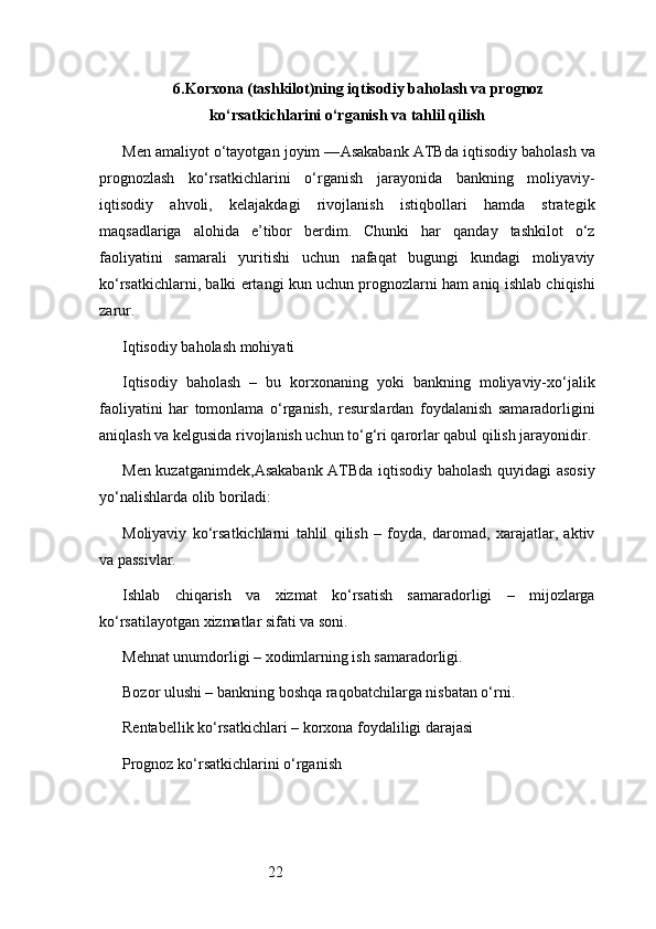 226. Korxona (tashkilot)ning iqtisodiy baholash va prognoz
ko‘rsatkichlarini o‘rganish va tahlil qilish
Men amaliyot o‘tayotgan joyim — Asakabank ATB da iqtisodiy baholash va
prognozlash   ko‘rsatkichlarini   o‘rganish   jarayonida   bankning   moliyaviy-
iqtisodiy   ahvoli,   kelajakdagi   rivojlanish   istiqbollari   hamda   strategik
maqsadlariga   alohida   e’tibor   berdim.   Chunki   har   qanday   tashkilot   o‘z
faoliyatini   samarali   yuritishi   uchun   nafaqat   bugungi   kundagi   moliyaviy
ko‘rsatkichlarni, balki ertangi kun uchun prognozlarni ham aniq ishlab chiqishi
zarur.
Iqtisodiy baholash mohiyati
Iqtisodiy   baholash   –   bu   korxonaning   yoki   bankning   moliyaviy-xo‘jalik
faoliyatini   har   tomonlama   o‘rganish,   resurslardan   foydalanish   samaradorligini
aniqlash va kelgusida rivojlanish uchun to‘g‘ri qarorlar qabul qilish jarayonidir.
Men kuzatganimdek, Asakabank ATB da iqtisodiy baholash quyidagi asosiy
yo‘nalishlarda olib boriladi:
Moliyaviy   ko‘rsatkichlarni   tahlil   qilish   –   foyda,   daromad,   xarajatlar,   aktiv
va passivlar.
Ishlab   chiqarish   va   xizmat   ko‘rsatish   samaradorligi   –   mijozlarga
ko‘rsatilayotgan xizmatlar sifati va soni.
Mehnat unumdorligi – xodimlarning ish samaradorligi.
Bozor ulushi – bankning boshqa raqobatchilarga nisbatan o‘rni.
Rentabellik ko‘rsatkichlari – korxona foydaliligi darajasi
Prognoz ko‘rsatkichlarini o‘rganish 
