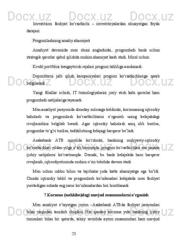 25Investitsion   faoliyat   ko‘rsatkichi   –   investitsiyalardan   olinayotgan   foyda
darajasi.
Prognozlashning amaliy ahamiyati
Amaliyot   davomida   men   shuni   angladimki,   prognozlash   bank   uchun
strategik qarorlar qabul qilishda muhim ahamiyat kasb etadi. Misol uchun:
Kredit portfelini kengaytirish rejalari prognoz tahliliga asoslanadi.
Depozitlarni   jalb   qilish   kampaniyalari   prognoz   ko‘rsatkichlariga   qarab
belgilanadi.
Yangi   filiallar   ochish,   IT   texnologiyalarini   joriy   etish   kabi   qarorlar   ham
prognozlash natijalariga tayanadi.
Men amaliyot jarayonida shunday xulosaga keldimki, korxonaning iqtisodiy
baholash   va   prognozlash   ko‘rsatkichlarini   o‘rganish   uning   kelajakdagi
rivojlanishini   belgilab   beradi.   Agar   iqtisodiy   baholash   aniq   olib   borilsa,
prognozlar to‘g‘ri tuzilsa, tashkilotning kelajagi barqaror bo‘ladi.
Asakabank   ATB   misolida   ko‘rdimki,   bankning   moliyaviy-iqtisodiy
ko‘rsatkichlari yildan-yilga o‘sib bormoqda, prognoz ko‘rsatkichlari esa yanada
ijobiy   natijalarni   ko‘rsatmoqda.   Demak,   bu   bank   kelajakda   ham   barqaror
rivojlanib, iqtisodiyotimizda muhim o‘rin tutishda davom etadi.
Men   uchun   ushbu   bilim   va   tajribalar   juda   katta   ahamiyatga   ega   bo‘ldi.
Chunki   iqtisodiy   tahlil   va   prognozlash   ko‘nikmalari   kelajakda   men   faoliyat
yuritadigan sohada eng zarur ko‘nikmalardan biri hisoblanadi
7. Korxona (tashkilot)dagi mavjud muammolarni o‘rganish
Men   amaliyot   o‘tayotgan   joyim   – Asakabank   ATB da   faoliyat   jarayonlari
bilan   yaqindan   tanishib   chiqdim.   Har   qanday   korxona   yoki   bankning   ijobiy
tomonlari   bilan   bir   qatorda,   tabiiy   ravishda   ayrim   muammolari   ham   mavjud 