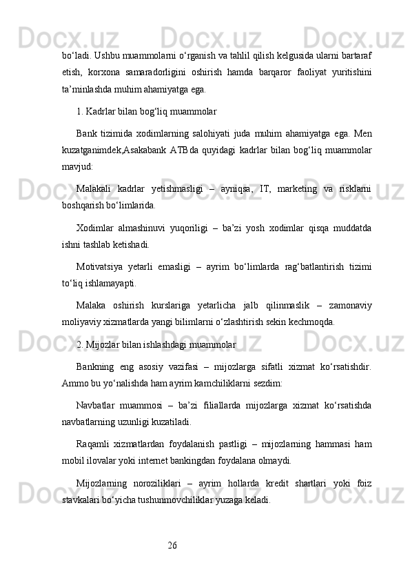 26bo‘ladi. Ushbu muammolarni o‘rganish va tahlil qilish kelgusida ularni bartaraf
etish,   korxona   samaradorligini   oshirish   hamda   barqaror   faoliyat   yuritishini
ta’minlashda muhim ahamiyatga ega.
1. Kadrlar bilan bog‘liq muammolar
Bank   tizimida   xodimlarning   salohiyati   juda   muhim   ahamiyatga   ega.   Men
kuzatganimdek, Asakabank   ATB da   quyidagi   kadrlar   bilan   bog‘liq   muammolar
mavjud:
Malakali   kadrlar   yetishmasligi   –   ayniqsa,   IT,   marketing   va   risklarni
boshqarish bo‘limlarida.
Xodimlar   almashinuvi   yuqoriligi   –   ba’zi   yosh   xodimlar   qisqa   muddatda
ishni tashlab ketishadi.
Motivatsiya   yetarli   emasligi   –   ayrim   bo‘limlarda   rag‘batlantirish   tizimi
to‘liq ishlamayapti.
Malaka   oshirish   kurslariga   yetarlicha   jalb   qilinmaslik   –   zamonaviy
moliyaviy xizmatlarda yangi bilimlarni o‘zlashtirish sekin kechmoqda.
2. Mijozlar bilan ishlashdagi muammolar
Bankning   eng   asosiy   vazifasi   –   mijozlarga   sifatli   xizmat   ko‘rsatishdir.
Ammo bu yo‘nalishda ham ayrim kamchiliklarni sezdim:
Navbatlar   muammosi   –   ba’zi   filiallarda   mijozlarga   xizmat   ko‘rsatishda
navbatlarning uzunligi kuzatiladi.
Raqamli   xizmatlardan   foydalanish   pastligi   –   mijozlarning   hammasi   ham
mobil ilovalar yoki internet bankingdan foydalana olmaydi.
Mijozlarning   noroziliklari   –   ayrim   hollarda   kredit   shartlari   yoki   foiz
stavkalari bo‘yicha tushunmovchiliklar yuzaga keladi. 