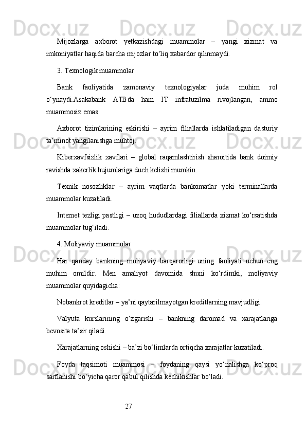 27Mijozlarga   axborot   yetkazishdagi   muammolar   –   yangi   xizmat   va
imkoniyatlar haqida barcha mijozlar to‘liq xabardor qilinmaydi.
3. Texnologik muammolar
Bank   faoliyatida   zamonaviy   texnologiyalar   juda   muhim   rol
o‘ynaydi. Asakabank   ATB da   ham   IT   infratuzilma   rivojlangan,   ammo
muammosiz emas:
Axborot   tizimlarining   eskirishi   –   ayrim   filiallarda   ishlatiladigan   dasturiy
ta’minot yangilanishga muhtoj.
Kiberxavfsizlik   xavflari   –   global   raqamlashtirish   sharoitida   bank   doimiy
ravishda xakerlik hujumlariga duch kelishi mumkin.
Texnik   nosozliklar   –   ayrim   vaqtlarda   bankomatlar   yoki   terminallarda
muammolar kuzatiladi.
Internet  tezligi  pastligi  –  uzoq   hududlardagi  filiallarda   xizmat   ko‘rsatishda
muammolar tug‘iladi.
4. Moliyaviy muammolar
Har   qanday   bankning   moliyaviy   barqarorligi   uning   faoliyati   uchun   eng
muhim   omildir.   Men   amaliyot   davomida   shuni   ko‘rdimki,   moliyaviy
muammolar quyidagicha:
Nobankrot kreditlar – ya’ni qaytarilmayotgan kreditlarning mavjudligi.
Valyuta   kurslarining   o‘zgarishi   –   bankning   daromad   va   xarajatlariga
bevosita ta’sir qiladi.
Xarajatlarning oshishi – ba’zi bo‘limlarda ortiqcha xarajatlar kuzatiladi.
Foyda   taqsimoti   muammosi   –   foydaning   qaysi   yo‘nalishga   ko‘proq
sarflanishi bo‘yicha qaror qabul qilishda kechikishlar bo‘ladi. 