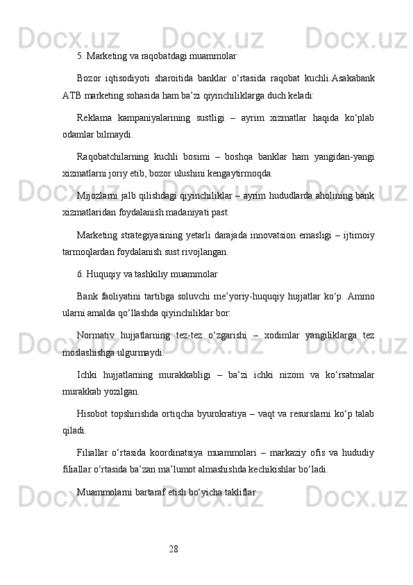 285. Marketing va raqobatdagi muammolar
Bozor   iqtisodiyoti   sharoitida   banklar   o‘rtasida   raqobat   kuchli. Asakabank
ATB  marketing sohasida ham ba’zi qiyinchiliklarga duch keladi:
Reklama   kampaniyalarining   sustligi   –   ayrim   xizmatlar   haqida   ko‘plab
odamlar bilmaydi.
Raqobatchilarning   kuchli   bosimi   –   boshqa   banklar   ham   yangidan-yangi
xizmatlarni joriy etib, bozor ulushini kengaytirmoqda.
Mijozlarni jalb qilishdagi qiyinchiliklar – ayrim hududlarda aholining bank
xizmatlaridan foydalanish madaniyati past.
Marketing  strategiyasining  yetarli   darajada  innovatsion  emasligi  –  ijtimoiy
tarmoqlardan foydalanish sust rivojlangan.
6. Huquqiy va tashkiliy muammolar
Bank  faoliyatini   tartibga   soluvchi  me’yoriy-huquqiy  hujjatlar  ko‘p.  Ammo
ularni amalda qo‘llashda qiyinchiliklar bor:
Normativ   hujjatlarning   tez-tez   o‘zgarishi   –   xodimlar   yangiliklarga   tez
moslashishga ulgurmaydi.
Ichki   hujjatlarning   murakkabligi   –   ba’zi   ichki   nizom   va   ko‘rsatmalar
murakkab yozilgan.
Hisobot topshirishda ortiqcha byurokratiya – vaqt va resurslarni ko‘p talab
qiladi.
Filiallar   o‘rtasida   koordinatsiya   muammolari   –   markaziy   ofis   va   hududiy
filiallar o‘rtasida ba’zan ma’lumot almashishda kechikishlar bo‘ladi.
Muammolarni bartaraf etish bo‘yicha takliflar 
