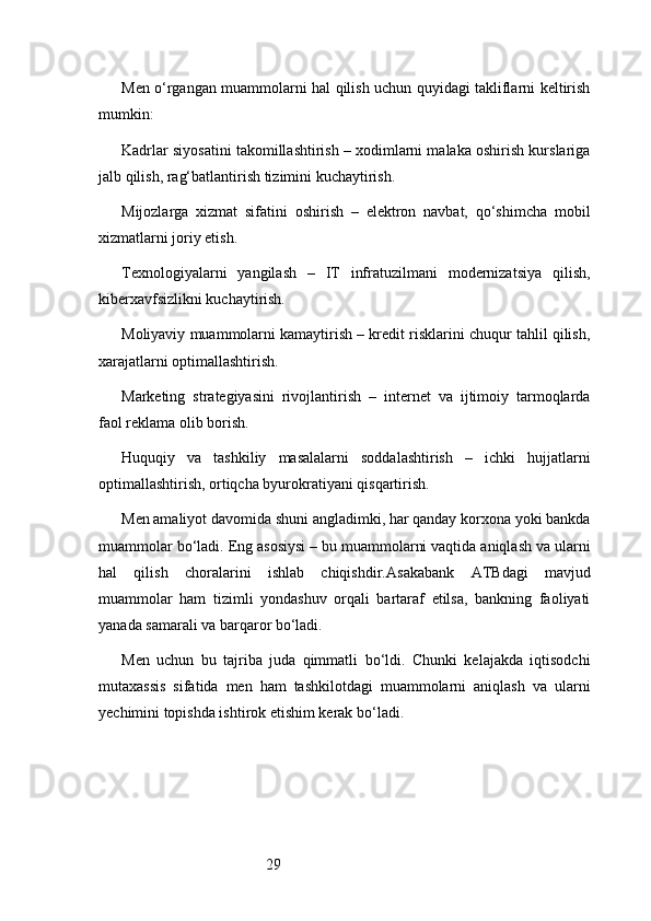 29Men o‘rgangan muammolarni hal qilish uchun quyidagi takliflarni keltirish
mumkin:
Kadrlar siyosatini takomillashtirish – xodimlarni malaka oshirish kurslariga
jalb qilish, rag‘batlantirish tizimini kuchaytirish.
Mijozlarga   xizmat   sifatini   oshirish   –   elektron   navbat,   qo‘shimcha   mobil
xizmatlarni joriy etish.
Texnologiyalarni   yangilash   –   IT   infratuzilmani   modernizatsiya   qilish,
kiberxavfsizlikni kuchaytirish.
Moliyaviy muammolarni kamaytirish – kredit risklarini chuqur tahlil qilish,
xarajatlarni optimallashtirish.
Marketing   strategiyasini   rivojlantirish   –   internet   va   ijtimoiy   tarmoqlarda
faol reklama olib borish.
Huquqiy   va   tashkiliy   masalalarni   soddalashtirish   –   ichki   hujjatlarni
optimallashtirish, ortiqcha byurokratiyani qisqartirish.
Men amaliyot davomida shuni angladimki, har qanday korxona yoki bankda
muammolar bo‘ladi. Eng asosiysi – bu muammolarni vaqtida aniqlash va ularni
hal   qilish   choralarini   ishlab   chiqishdir. Asakabank   ATB dagi   mavjud
muammolar   ham   tizimli   yondashuv   orqali   bartaraf   etilsa,   bankning   faoliyati
yanada samarali va barqaror bo‘ladi.
Men   uchun   bu   tajriba   juda   qimmatli   bo‘ldi.   Chunki   kelajakda   iqtisodchi
mutaxassis   sifatida   men   ham   tashkilotdagi   muammolarni   aniqlash   va   ularni
yechimini topishda ishtirok etishim kerak bo‘ladi. 