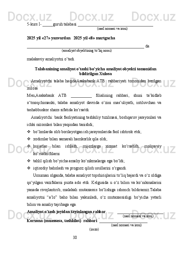305-kurs I- _____guruh talabasi ____________________________________
                                                                               (nasl nomasi va ismi)                  
                     
2025 yil «27» yanvardan   2025 yil «8» martgacha
________________________________________________________ da 
                                       (amaliyot obyektining to’liq nomi)
malakaviy amaliyotni o’tadi.
                                                                                            
Talabanining amaliyot o’tashi bo’yicha  amaliyot obyekti tomonidan
bildirilgan  Xulosa
Amaliyotchi   talaba   haqidaAsakabank   ATB     rahbariyati   tomonidan   berilgan
xulosa
Men,Asakabank   ATB   __________   filialining   rahbari,   shuni   ta’kidlab
o‘tmoqchimanki,   talaba   amaliyot   davrida   o‘zini   mas’uliyatli,   intiluvchan   va
tashabbuskor shaxs sifatida ko‘rsatdi.
Amaliyotchi: bank faoliyatining tashkiliy tuzilmasi, boshqaruv jarayonlari va
ichki nizomlari bilan yaqindan tanishdi;
 bo‘limlarda olib borilayotgan ish jarayonlarida faol ishtirok etdi;
 xodimlar bilan samarali hamkorlik qila oldi;
 hujjatlar   bilan   ishlash,   mijozlarga   xizmat   ko‘rsatish,   moliyaviy
ko‘rsatkichlarni
 tahlil qilish bo‘yicha amaliy ko‘nikmalarga ega bo‘ldi;
 iqtisodiy baholash va prognoz qilish usullarini o‘rgandi.
Umuman olganda, talaba amaliyot topshiriqlarini to‘liq bajardi va o‘z oldiga
qo‘yilgan   vazifalarni   puxta   ado   etdi.   Kelgusida   u   o‘z   bilim   va   ko‘nikmalarini
yanada   rivojlantirib,   malakali   mutaxassis   bo‘lishiga   ishonch   bildiramiz.Talaba
amaliyotni   “a’lo”   baho   bilan   yakunladi,   o‘z   mutaxassisligi   bo‘yicha   yetarli
bilim va amaliy tajribaga ega.
Amaliyot o’tash joyidan tayinlangan rahbar            ______________________
                                                                                               (nasl nomasi va ismi)
Korxona (muassasa, tashkilot)   rahbari    _______________________          
                                                                        (nasl nomasi va ismi)
(imzo) 