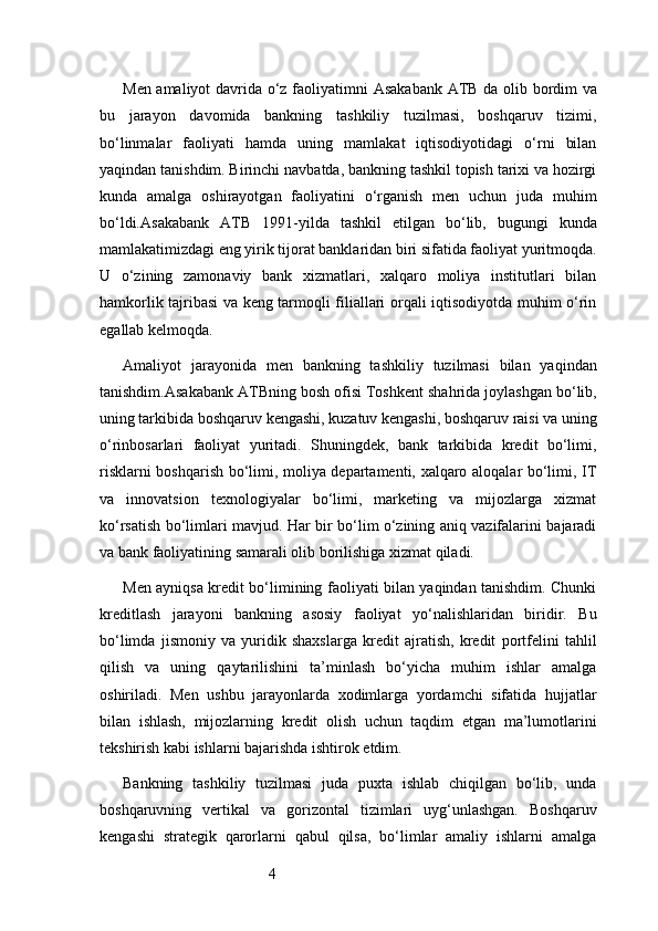 4Men amaliyot davrida o‘z faoliyatimni   Asakabank ATB   da olib bordim va
bu   jarayon   davomida   bankning   tashkiliy   tuzilmasi,   boshqaruv   tizimi,
bo‘linmalar   faoliyati   hamda   uning   mamlakat   iqtisodiyotidagi   o‘rni   bilan
yaqindan tanishdim. Birinchi navbatda, bankning tashkil topish tarixi va hozirgi
kunda   amalga   oshirayotgan   faoliyatini   o‘rganish   men   uchun   juda   muhim
bo‘ldi. Asakabank   ATB   1991-yilda   tashkil   etilgan   bo‘lib,   bugungi   kunda
mamlakatimizdagi eng yirik tijorat banklaridan biri sifatida faoliyat yuritmoqda.
U   o‘zining   zamonaviy   bank   xizmatlari,   xalqaro   moliya   institutlari   bilan
hamkorlik tajribasi va keng tarmoqli filiallari orqali iqtisodiyotda muhim o‘rin
egallab kelmoqda.
Amaliyot   jarayonida   men   bankning   tashkiliy   tuzilmasi   bilan   yaqindan
tanishdim. Asakabank ATB ning bosh ofisi Toshkent shahrida joylashgan bo‘lib,
uning tarkibida boshqaruv kengashi, kuzatuv kengashi, boshqaruv raisi va uning
o‘rinbosarlari   faoliyat   yuritadi.   Shuningdek,   bank   tarkibida   kredit   bo‘limi,
risklarni boshqarish bo‘limi, moliya departamenti, xalqaro aloqalar bo‘limi, IT
va   innovatsion   texnologiyalar   bo‘limi,   marketing   va   mijozlarga   xizmat
ko‘rsatish bo‘limlari mavjud. Har bir bo‘lim o‘zining aniq vazifalarini bajaradi
va bank faoliyatining samarali olib borilishiga xizmat qiladi.
Men ayniqsa kredit bo‘limining faoliyati bilan yaqindan tanishdim. Chunki
kreditlash   jarayoni   bankning   asosiy   faoliyat   yo‘nalishlaridan   biridir.   Bu
bo‘limda   jismoniy   va   yuridik   shaxslarga   kredit   ajratish,   kredit   portfelini   tahlil
qilish   va   uning   qaytarilishini   ta’minlash   bo‘yicha   muhim   ishlar   amalga
oshiriladi.   Men   ushbu   jarayonlarda   xodimlarga   yordamchi   sifatida   hujjatlar
bilan   ishlash,   mijozlarning   kredit   olish   uchun   taqdim   etgan   ma’lumotlarini
tekshirish kabi ishlarni bajarishda ishtirok etdim.
Bankning   tashkiliy   tuzilmasi   juda   puxta   ishlab   chiqilgan   bo‘lib,   unda
boshqaruvning   vertikal   va   gorizontal   tizimlari   uyg‘unlashgan.   Boshqaruv
kengashi   strategik   qarorlarni   qabul   qilsa,   bo‘limlar   amaliy   ishlarni   amalga 