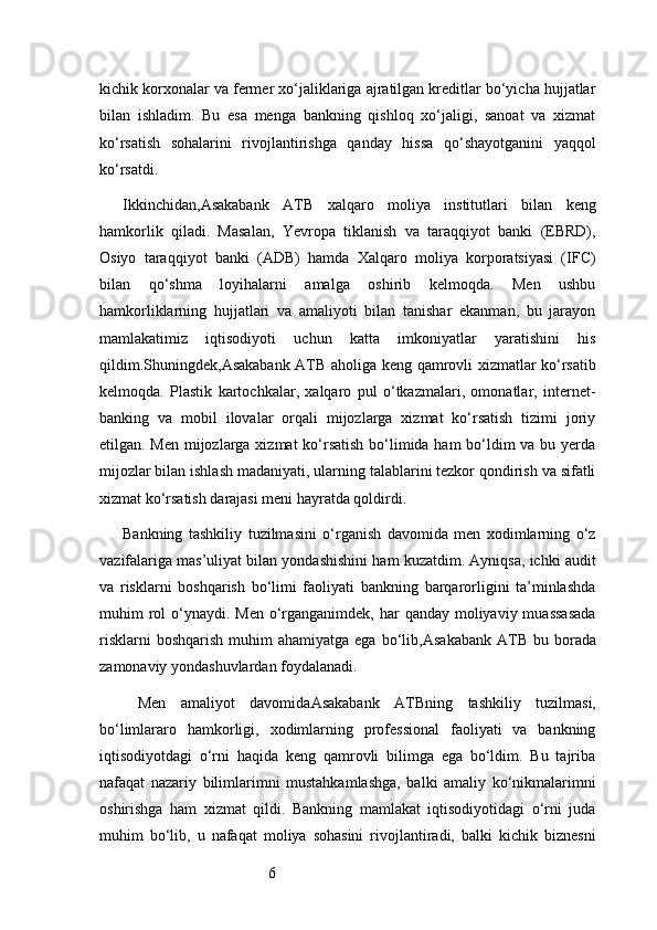 6kichik korxonalar va fermer xo‘jaliklariga ajratilgan kreditlar bo‘yicha hujjatlar
bilan   ishladim.   Bu   esa   menga   bankning   qishloq   xo‘jaligi,   sanoat   va   xizmat
ko‘rsatish   sohalarini   rivojlantirishga   qanday   hissa   qo‘shayotganini   yaqqol
ko‘rsatdi.
Ikkinchidan, Asakabank   ATB   xalqaro   moliya   institutlari   bilan   keng
hamkorlik   qiladi.   Masalan,   Yevropa   tiklanish   va   taraqqiyot   banki   (EBRD),
Osiyo   taraqqiyot   banki   (ADB)   hamda   Xalqaro   moliya   korporatsiyasi   (IFC)
bilan   qo‘shma   loyihalarni   amalga   oshirib   kelmoqda.   Men   ushbu
hamkorliklarning   hujjatlari   va   amaliyoti   bilan   tanishar   ekanman,   bu   jarayon
mamlakatimiz   iqtisodiyoti   uchun   katta   imkoniyatlar   yaratishini   his
qildim.Shuningdek, Asakabank ATB   aholiga keng qamrovli xizmatlar ko‘rsatib
kelmoqda.   Plastik   kartochkalar,   xalqaro   pul   o‘tkazmalari,   omonatlar,   internet-
banking   va   mobil   ilovalar   orqali   mijozlarga   xizmat   ko‘rsatish   tizimi   joriy
etilgan. Men mijozlarga xizmat  ko‘rsatish bo‘limida ham  bo‘ldim  va bu yerda
mijozlar bilan ishlash madaniyati, ularning talablarini tezkor qondirish va sifatli
xizmat ko‘rsatish darajasi meni hayratda qoldirdi.
Bankning   tashkiliy   tuzilmasini   o‘rganish   davomida   men   xodimlarning   o‘z
vazifalariga mas’uliyat bilan yondashishini ham kuzatdim. Ayniqsa, ichki audit
va   risklarni   boshqarish   bo‘limi   faoliyati   bankning   barqarorligini   ta’minlashda
muhim  rol  o‘ynaydi. Men o‘rganganimdek, har  qanday moliyaviy muassasada
risklarni   boshqarish  muhim  ahamiyatga  ega  bo‘lib, Asakabank  ATB   bu  borada
zamonaviy yondashuvlardan foydalanadi.
  Men   amaliyot   davomida Asakabank   ATB ning   tashkiliy   tuzilmasi,
bo‘limlararo   hamkorligi,   xodimlarning   professional   faoliyati   va   bankning
iqtisodiyotdagi   o‘rni   haqida   keng   qamrovli   bilimga   ega   bo‘ldim.   Bu   tajriba
nafaqat   nazariy   bilimlarimni   mustahkamlashga,   balki   amaliy   ko‘nikmalarimni
oshirishga   ham   xizmat   qildi.   Bankning   mamlakat   iqtisodiyotidagi   o‘rni   juda
muhim   bo‘lib,   u   nafaqat   moliya   sohasini   rivojlantiradi,   balki   kichik   biznesni 