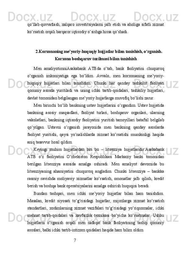 7qo‘llab-quvvatlash, xalqaro investitsiyalarni  jalb etish va aholiga sifatli xizmat
ko‘rsatish orqali barqaror iqtisodiy o‘sishga hissa qo‘shadi.
2. Korxonaning me’yoriy-huquqiy hujjatlar bilan tanishish, o‘rganish.
Korxona boshqaruv tuzilmasi bilan tanishish
Men   amaliyotimni Asakabank   ATB da   o‘tab,   bank   faoliyatini   chuqurroq
o‘rganish   imkoniyatiga   ega   bo‘ldim.   Avvalo,   men   korxonaning   me’yoriy-
huquqiy   hujjatlari   bilan   tanishdim.   Chunki   har   qanday   tashkilot   faoliyati
qonuniy   asosda   yuritiladi   va   uning   ichki   tartib-qoidalari,   tashkiliy   hujjatlari,
davlat tomonidan belgilangan me’yoriy hujjatlarga muvofiq bo‘lishi zarur.
Men  birinchi   bo‘lib  bankning ustav   hujjatlarini  o‘rgandim. Ustav  hujjatida
bankning   asosiy   maqsadlari,   faoliyat   turlari,   boshqaruv   organlari,   ularning
vakolatlari,   bankning   iqtisodiy   faoliyatini   yuritish   tamoyillari   batafsil   belgilab
qo‘yilgan.   Ustavni   o‘rganish   jarayonida   men   bankning   qanday   asoslarda
faoliyat   yuritishi,   qaysi   yo‘nalishlarda   xizmat   ko‘rsatishi   mumkinligi   haqida
aniq tasavvur hosil qildim.
Keyingi   muhim   hujjatlardan   biri   bu   –   litsenziya   hujjatlaridir. Asakabank
ATB   o‘z   faoliyatini   O‘zbekiston   Respublikasi   Markaziy   banki   tomonidan
berilgan   litsenziya   asosida   amalga   oshiradi.   Men   amaliyot   davomida   bu
litsenziyaning   ahamiyatini   chuqurroq   angladim.   Chunki   litsenziya   –   bankka
rasmiy   ravishda   moliyaviy   xizmatlar   ko‘rsatish,   omonatlar   jalb   qilish,   kredit
berish va boshqa bank operatsiyalarini amalga oshirish huquqini beradi.
Bundan   tashqari,   men   ichki   me’yoriy   hujjatlar   bilan   ham   tanishdim.
Masalan,   kredit   siyosati   to‘g‘risidagi   hujjatlar,   mijozlarga   xizmat   ko‘rsatish
standartlari,   xodimlarning   xizmat   vazifalari   to‘g‘risidagi   yo‘riqnomalar,   ichki
mehnat   tartib-qoidalari   va   xavfsizlik   texnikasi   bo‘yicha   ko‘rsatmalar.   Ushbu
hujjatlarni   o‘rganish   orqali   men   nafaqat   bank   faoliyatining   tashqi   qonuniy
asoslari, balki ichki tartib-intizom qoidalari haqida ham bilim oldim. 