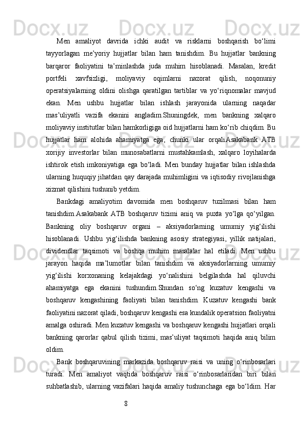 8Men   amaliyot   davrida   ichki   audit   va   risklarni   boshqarish   bo‘limi
tayyorlagan   me’yoriy   hujjatlar   bilan   ham   tanishdim.   Bu   hujjatlar   bankning
barqaror   faoliyatini   ta’minlashda   juda   muhim   hisoblanadi.   Masalan,   kredit
portfeli   xavfsizligi,   moliyaviy   oqimlarni   nazorat   qilish,   noqonuniy
operatsiyalarning   oldini   olishga   qaratilgan   tartiblar   va   yo‘riqnomalar   mavjud
ekan.   Men   ushbu   hujjatlar   bilan   ishlash   jarayonida   ularning   naqadar
mas’uliyatli   vazifa   ekanini   angladim.Shuningdek,   men   bankning   xalqaro
moliyaviy institutlar bilan hamkorligiga oid hujjatlarni ham ko‘rib chiqdim. Bu
hujjatlar   ham   alohida   ahamiyatga   ega,   chunki   ular   orqali Asakabank   ATB
xorijiy   investorlar   bilan   munosabatlarni   mustahkamlash,   xalqaro   loyihalarda
ishtirok   etish   imkoniyatiga   ega   bo‘ladi.   Men   bunday   hujjatlar   bilan   ishlashda
ularning  huquqiy  jihatdan  qay   darajada   muhimligini  va  iqtisodiy  rivojlanishga
xizmat qilishini tushunib yetdim.
Bankdagi   amaliyotim   davomida   men   boshqaruv   tuzilmasi   bilan   ham
tanishdim. Asakabank   ATB   boshqaruv   tizimi   aniq   va   puxta   yo‘lga   qo‘yilgan.
Bankning   oliy   boshqaruv   organi   –   aksiyadorlarning   umumiy   yig‘ilishi
hisoblanadi.   Ushbu   yig‘ilishda   bankning   asosiy   strategiyasi,   yillik   natijalari,
dividendlar   taqsimoti   va   boshqa   muhim   masalalar   hal   etiladi.   Men   ushbu
jarayon   haqida   ma’lumotlar   bilan   tanishdim   va   aksiyadorlarning   umumiy
yig‘ilishi   korxonaning   kelajakdagi   yo‘nalishini   belgilashda   hal   qiluvchi
ahamiyatga   ega   ekanini   tushundim.Shundan   so‘ng   kuzatuv   kengashi   va
boshqaruv   kengashining   faoliyati   bilan   tanishdim.   Kuzatuv   kengashi   bank
faoliyatini nazorat qiladi, boshqaruv kengashi esa kundalik operatsion faoliyatni
amalga oshiradi. Men kuzatuv kengashi va boshqaruv kengashi hujjatlari orqali
bankning   qarorlar   qabul   qilish   tizimi,   mas’uliyat   taqsimoti   haqida   aniq   bilim
oldim.
Bank   boshqaruvining   markazida   boshqaruv   raisi   va   uning   o‘rinbosarlari
turadi.   Men   amaliyot   vaqtida   boshqaruv   raisi   o‘rinbosarlaridan   biri   bilan
suhbatlashib,   ularning   vazifalari   haqida   amaliy   tushunchaga   ega   bo‘ldim.   Har 