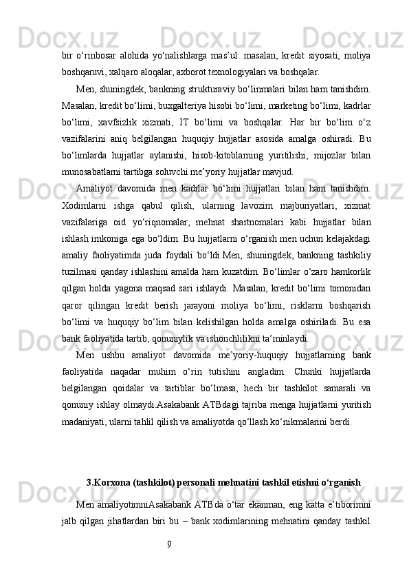 9bir   o‘rinbosar   alohida   yo‘nalishlarga   mas’ul:   masalan,   kredit   siyosati,   moliya
boshqaruvi, xalqaro aloqalar, axborot texnologiyalari va boshqalar.
Men, shuningdek, bankning strukturaviy bo‘linmalari bilan ham tanishdim.
Masalan, kredit bo‘limi, buxgalteriya hisobi bo‘limi, marketing bo‘limi, kadrlar
bo‘limi,   xavfsizlik   xizmati,   IT   bo‘limi   va   boshqalar.   Har   bir   bo‘lim   o‘z
vazifalarini   aniq   belgilangan   huquqiy   hujjatlar   asosida   amalga   oshiradi.   Bu
bo‘limlarda   hujjatlar   aylanishi,   hisob-kitoblarning   yuritilishi,   mijozlar   bilan
munosabatlarni tartibga soluvchi me’yoriy hujjatlar mavjud.
Amaliyot   davomida   men   kadrlar   bo‘limi   hujjatlari   bilan   ham   tanishdim.
Xodimlarni   ishga   qabul   qilish,   ularning   lavozim   majburiyatlari,   xizmat
vazifalariga   oid   yo‘riqnomalar,   mehnat   shartnomalari   kabi   hujjatlar   bilan
ishlash imkoniga ega bo‘ldim. Bu hujjatlarni o‘rganish men uchun kelajakdagi
amaliy   faoliyatimda   juda   foydali   bo‘ldi.Men,   shuningdek,   bankning   tashkiliy
tuzilmasi qanday ishlashini amalda ham kuzatdim. Bo‘limlar o‘zaro hamkorlik
qilgan   holda   yagona   maqsad   sari   ishlaydi.   Masalan,   kredit   bo‘limi   tomonidan
qaror   qilingan   kredit   berish   jarayoni   moliya   bo‘limi,   risklarni   boshqarish
bo‘limi   va   huquqiy   bo‘lim   bilan   kelishilgan   holda   amalga   oshiriladi.   Bu   esa
bank faoliyatida tartib, qonuniylik va ishonchlilikni ta’minlaydi.
Men   ushbu   amaliyot   davomida   me’yoriy-huquqiy   hujjatlarning   bank
faoliyatida   naqadar   muhim   o‘rin   tutishini   angladim.   Chunki   hujjatlarda
belgilangan   qoidalar   va   tartiblar   bo‘lmasa,   hech   bir   tashkilot   samarali   va
qonuniy ishlay olmaydi. Asakabank ATB dagi tajriba menga hujjatlarni yuritish
madaniyati, ularni tahlil qilish va amaliyotda qo‘llash ko‘nikmalarini berdi.
3. Korxona (tashkilot) personali mehnatini tashkil etishni o‘rganish
Men amaliyotimni Asakabank  ATB da o‘tar  ekanman,  eng katta e’tiborimni
jalb   qilgan   jihatlardan   biri   bu   –   bank   xodimlarining   mehnatini   qanday   tashkil 