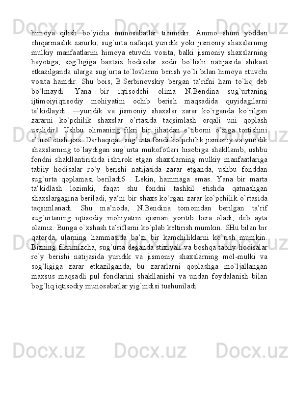 himoya   qilish   bo`yicha   munosabatlar   tizimidir.   Ammo   shuni   yoddan
chiqarmaslik  zarurki,  sug`urta  nafaqat yuridik yoki jismoniy  shaxslarning
mulkiy   manfaatlarini   himoya   etuvchi   vosita,   balki   jismoniy   shaxslarning
hayotiga,   sog`ligiga   baxtsiz   hodisalar   sodir   bo`lishi   natijasida   shikast
etkazilganda ularga sug`urta to`lovlarini berish yo`li bilan himoya etuvchi
vosita   hamdir.   Shu   bois,   B.Serbinovskiy   bergan   ta‘rifni   ham   to`liq   deb
bo`lmaydi.   Yana   bir   iqtisodchi   olima   N.Bendina   sug`urtaning
ijtimoiyiqtisodiy   mohiyatini   ochib   berish   maqsadida   quyidagilarni
ta‘kidlaydi:   ―yuridik   va   jismoniy   shaxslar   zarar   ko`rganda   ko`rilgan
zararni   ko`pchilik   shaxslar   o`rtasida   taqsimlash   orqali   uni   qoplash
usulidir .   Ushbu   olimaning   fikri   bir   jihatdan   e‘tiborni   o`ziga   tortishini‖
e‘tirof etish joiz. Darhaqiqat, sug`urta fondi ko`pchilik jismoniy va yuridik
shaxslarning   to`laydigan   sug`urta   mukofotlari   hisobiga   shakllanib,   ushbu
fondni   shakllantirishda   ishtirok   etgan   shaxslarning   mulkiy   manfaatlariga
tabiiy   hodisalar   ro`y   berishi   natijasida   zarar   etganda,   ushbu   fonddan
sug`urta   qoplamasi   beriladi6   .   Lekin,   hammaga   emas.   Yana   bir   marta
ta‘kidlash   lozimki,   faqat   shu   fondni   tashkil   etishda   qatnashgan
shaxslargagina  beriladi,  ya‘ni bir shaxs ko`rgan zarar ko`pchilik  o`rtasida
taqsimlanadi.   Shu   ma‘noda,   N.Bendina   tomonidan   berilgan   ta‘rif
sug`urtaning   iqtisodiy   mohiyatini   qisman   yoritib   bera   oladi,   deb   ayta
olamiz. Bunga o`xshash ta‘riflarni ko`plab keltirish mumkin. SHu bilan bir
qatorda,   ularning   hammasida   ba‘zi   bir   kamchiliklarni   ko`rish   mumkin.
Bizning fikrimizcha, sug`urta deganda stixiyali va boshqa tabiiy hodisalar
ro`y   berishi   natijasida   yuridik   va   jismoniy   shaxslarning   mol-mulki   va
sog`ligiga   zarar   etkazilganda,   bu   zararlarni   qoplashga   mo`ljallangan
maxsus   maqsadli   pul   fondlarini   shakllanishi   va   undan   foydalanish   bilan
bog`liq iqtisodiy munosabatlar yig`indisi tushuniladi.    