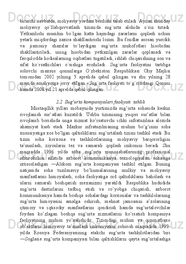 birinchi navbatda, moliyaviy yordam berilishi talab etiladi. Aynan shunday
moliyaviy   qo`llabquvvatlash   tizimida   sug`urta   alohida   o`rin   tutadi.
Yetkazilishi   mumkin   bo`lgan   katta   hajmdagi   zararlarni   qoplash   uchun
yetarli miqdordagi  zaxira shakllantirishi  lozim. Bu fondlar asosan yuridik
va   jismoniy   shaxslar   to`laydigan   sug`urta   mukofotlari   hisobidan
shakllantiriladi,   uning   hisobidan   yetkazilgan   zararlar   qoplanadi   va
favqulodda hodisalarning oqibatlari tugatiladi, ishlab chiqarishning son va
sifat   ko`rsatkichlari   o`sishiga   erishiladi.   Sug`urta   faoliyatini   tartibga
soluvchi   maxsus   qonunlarga   O`zbekiston   Respublikasi   Oliy   Majlisi
tomonidan   2002   yilning   5   aprelida   qabul   qilingan   va   shu   yilning   28
mayida amaliyotga  joriy  etilgan  «Sug`urta faoliyati  to`g`risida»gi  Qonuni
hamda 2008 yil 21 aprelda qabul qilingan .
2.2  Sug urta kompaniyalari faoliyati  tahliliʻ
Mustaqillik   yillari   mobaynida   yurtimizda   sug‘urta   sohasida   keskin
rivojlanish   sur‘atlari   kuzatildi.   Ushbu   tizimining   yuqori   sur‘atlar   bilan
rivojlanib   borishida   unga   xizmat   ko‘rsatuvchi   ichki   infratuzilma   aloxida
ahamiyat   kasb   etadi.   Mazkur   infratuzilmaning   muhim   bo‘g‘inini   soha
xususiyatiga xos bo‘lgan qaltisliklarni sug‘urtalash tizimi tashkil etadi. Bu
tizim   soha   korxona   va   tashkilotlarining   moliyaviy   barqororligini
ta‘minlash,   ziyonlarni   tez   va   samarali   qoplash   imkonini   beradi.   Shu
maqsadda   1996   yilda   soha   sug‘urta   munosabatlarining   professional
ishtirokchisi   sifatida   axborot   kommunikasiya   texnologiyalari   sohasiga
ixtisoslashgan   ―Alskom   sug‘urta   kompaniyasi   tashkil   etilgan.   Buning
natijasida   soha   tuzilmaviy   bo‘linmalarining   mulkiy   va   moliyaviy
manfaatlarini   himoyalash,   soha   faoliyatiga   oid   qaltisliklarni   baholash   va
ularni   samarali   boshqarish   mexanizmi   yaratildi.   Respublika   hududida
sug‘urta   dasturlarini   tadbiq   etish   va   ro‘yobga   chiqarish,   axborot
kommunikasiya   hamda   boshqa   sohalardagi   korxonalar   va   tashkilolarning
sug‘urta   himoyasini   amalga   oshirish,   mehnat   jamoasini   a‘zolarining
ijtimoiy   va   iqtisodiy   manfaatlarini   qondirish   hamda   sug‘urtalovchilar
foydasi   ko‘zlagan   boshqa   sug‘urta   xizmatlarini   ko‘rsatish   kompaniya
faoliyatining   muhim   yo‘nalishidir.   Tizimdagi   muhim   va   qimmatbaxo
ob‘ektlarni   himoyaviy   ta‘minlash   imkoniyatini   oshirish   maqsadida   1999-
yilda   Rossiya   Federasiyasining   etakchi   sug‘urta   tashkilotlaridan   biri
―Soglasie   sug‘urta   kompaniyasi   bilan   qaltisliklarni   qayta   sug‘urtalashga 