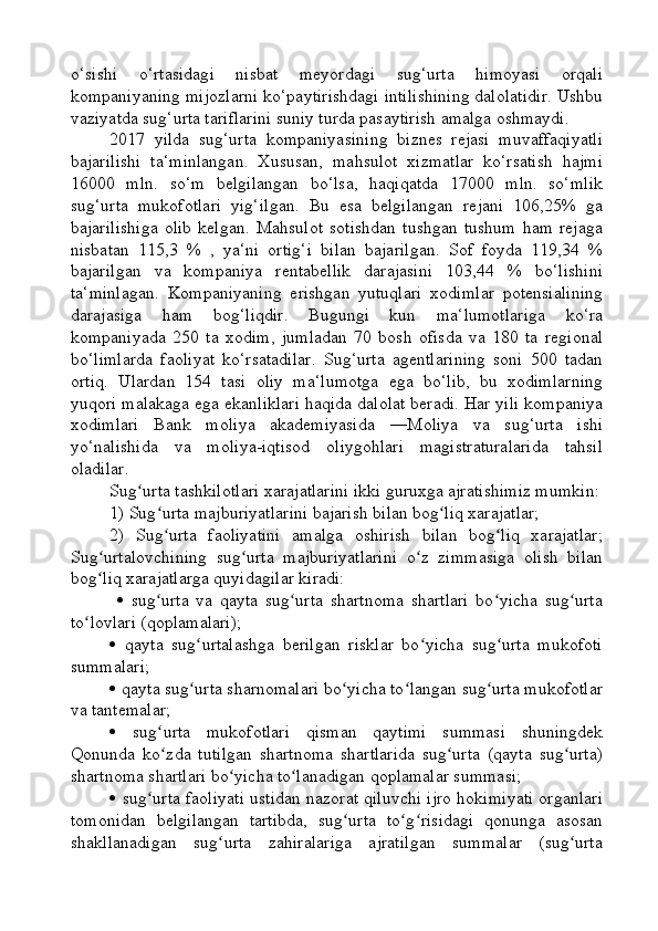 o‘sishi   o‘rtasidagi   nisbat   meyordagi   sug‘urta   himoyasi   orqali
kompaniyaning mijozlarni ko‘paytirishdagi intilishining dalolatidir. Ushbu
vaziyatda sug‘urta tariflarini suniy turda pasaytirish amalga oshmaydi.
2017   yilda   sug‘urta   kompaniyasining   biznes   rejasi   muvaffaqiyatli
bajarilishi   ta‘minlangan.   Xususan,   mahsulot   xizmatlar   ko‘rsatish   hajmi
16000   mln.   so‘m   belgilangan   bo‘lsa,   haqiqatda   17000   mln.   so‘mlik
sug‘urta   mukofotlari   yig‘ilgan.   Bu   esa   belgilangan   rejani   106,25%   ga
bajarilishiga   olib   kelgan.   Mahsulot   sotishdan   tushgan   tushum   ham   rejaga
nisbatan   115,3   %   ,   ya‘ni   ortig‘i   bilan   bajarilgan.   Sof   foyda   119,34   %
bajarilgan   va   kompaniya   rentabellik   darajasini   103,44   %   bo‘lishini
ta‘minlagan.   Kompaniyaning   erishgan   yutuqlari   xodimlar   potensialining
darajasiga   ham   bog‘liqdir.   Bugungi   kun   ma‘lumotlariga   ko‘ra
kompaniyada   250   ta   xodim,   jumladan   70   bosh   ofisda   va   180   ta   regional
bo‘limlarda   faoliyat   ko‘rsatadilar.   Sug‘urta   agentlarining   soni   500   tadan
ortiq.   Ulardan   154   tasi   oliy   ma‘lumotga   ega   bo‘lib,   bu   xodimlarning
yuqori malakaga ega ekanliklari haqida dalolat beradi. Har yili kompaniya
xodimlari   Bank   moliya   akademiyasida   ―Moliya   va   sug‘urta   ishi
yo‘nalishida   va   moliya-iqtisod   oliygohlari   magistraturalarida   tahsil
oladilar.
Sug urta tashkilotlari xarajatlarini ikki guruxga ajratishimiz mumkin:ʻ
1) Sug urta majburiyatlarini bajarish bilan bog liq xarajatlar; 	
ʻ ʻ
2)   Sug urta   faoliyatini   amalga   oshirish   bilan   bog liq   xarajatlar;
ʻ ʻ
Sug urtalovchining   sug urta   majburiyatlarini   o z   zimmasiga   olish   bilan	
ʻ ʻ ʻ
bog liq xarajatlarga quyidagilar kiradi:
ʻ
     sug urta   va   qayta   sug urta   shartnoma   shartlari   bo yicha   sug urta	
ʻ ʻ ʻ ʻ
to lovlari (qoplamalari); 	
ʻ
   qayta   sug urtalashga   berilgan   risklar   bo yicha   sug urta   mukofoti	
ʻ ʻ ʻ
summalari; 
  qayta sug urta sharnomalari bo yicha to langan sug urta mukofotlar
ʻ ʻ ʻ ʻ
va tantemalar; 
   sug urta   mukofotlari   qisman   qaytimi   summasi   shuningdek	
ʻ
Qonunda   ko zda   tutilgan   shartnoma   shartlarida   sug urta   (qayta   sug urta)
ʻ ʻ ʻ
shartnoma shartlari bo yicha to lanadigan qoplamalar summasi; 	
ʻ ʻ
   sug urta faoliyati ustidan nazorat qiluvchi ijro hokimiyati organlari	
ʻ
tomonidan   belgilangan   tartibda,   sug urta   to g risidagi   qonunga   asosan	
ʻ ʻ ʻ
shakllanadigan   sug urta   zahiralariga   ajratilgan   summalar   (sug urta	
ʻ ʻ 