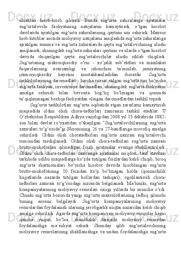 ulushlari   hisob-kitob   qilinadi.   Bunda   sug urta   zahiralariga   ajratmalarʻ
sug urtalovchi   faoliyatining   natijalarini   kamaytiradi,   o tgan   hisobot	
ʻ ʻ
davrlarida   ajratilgan   sug urta   zahiralarining   qaytimi   uni   oshiradi.   Maxsus	
ʻ
hiob-kitoblar asosida moliyaviy natijalarni aniqlashda sug urta zahiralariga	
ʻ
ajratilgan  summa va sug urta zahiralarida  qayta sug urtalovchining  ulushi	
ʻ ʻ
aniqlanadi, shuningdek sug urta zahiralari qaytimi va ularda o tgan hisobot	
ʻ ʻ
davrida   chiqarilgan   qayta   sug urtalovchilar   ulushi   ishlab   chiqiladi.	
ʻ
Sug urtaning   makroiqtisodiy   o rni   -   xo jalik   sub’ektlari   va   mamlakat	
ʻ ʻ ʻ
fuqarolarining   xotirjamligi   va   ishonchini   ta’minlab,   jamiyatning
ijtimoiyiqtisodiy   hayotini   mustahkamlashdan   iboratdir.   Sug urta	
ʻ
tashkilotlarining daromadlari - barcha ruxsat etilgan sug urta turi bo yicha	
ʻ ʻ
sug urta faoliyati, investitsiya daromadlari, shuningdek sug urta faoliyatini	
ʻ ʻ
amalga   oshirish   bilan   bevosita   bog liq   bo lmagan   va   qonunda	
ʻ ʻ
ta’qiqlanmagan boshqa faoliyatdan olingan daromadlardan tashkil topadi.
Sug urta tashkilotlari sug urta oqibatida etgan zararlarni kamaytirish	
ʻ ʻ
maqsadida   oldini   olish   chora-tadbirlari   zaxirasini   tashkil   etadilar.   U
O zbekiston Respublikasi Adliya vazirligidan 2008 yil 15 dekabrida 1882-	
ʻ
son   bilan   davlat   ro yxatidan   o tkazilgan   “Sug urtalovchilarning   sug urta	
ʻ ʻ ʻ ʻ
zaxiralari  to g risida”gi  Nizomining  26 va 27-bandlariga muvofiq amalga	
ʻ ʻ
oshiriladi.   Oldini   olish   choratadbirlari   sug urta   zaxirasi   sug urtalovchi	
ʻ ʻ
tomonidan   tasdiqlanadi.   Oldini   olish   chora-tadbirlari   sug urta   zaxirasi	
ʻ
brutto-mukofotdan   qilinadigan   foizli   ajratmalar   evaziga   shakllantiriladi.
Oldini   olish   chora-tadbirlari   zaxirasiga   ajratmalar   miqdori,   tarif   stavkasi
tarkibida ushbu maqsadlarga ko zda tutilgan foizlardan kelib chiqib, biroq	
ʻ
sug urta   shartnomalari   bo yicha   hisobot   davrida   hisoblangan   sug urta	
ʻ ʻ ʻ
brutto-mukofotining   10   foizidan   ko p   bo lmagan   holda   (qonunchilik	
ʻ ʻ
hujjatlarida   nazarda   tutilgan   hollardan   tashqari),   ogohlantirish   chora-
tadbirlari   zaxirasi   to g risidagi   nizomda   belgilanadi.   Ma’lumki,   sug urta	
ʻ ʻ ʻ
kompaniyalarining   moliyaviy   resurslari   oxirgi   yillarda   bir   muncha   o sdi.	
ʻ
Chunki sug urta bozorida yangi sug urta maxsulotlarining tadbiq qilinishi	
ʻ ʻ
buning   asosini   belgilaydi.   Sug urta   kompaniyalarining   moliyaviy	
ʻ
resurslardan foydalanish ularning javobgarlik nuqtai nazaridan kelib chiqib
amalga oshiriladi. Agarda sug urta kompaniyasi moliyaviy resurslar hajmi	
ʻ
qancha   yuqori   bo lsa,   shunchalik   darajada   moliyaviy   resursdan	
ʻ
foydalanishga   ma’suliyat   oshadi.   Shunday   qilib   sug urtalovchining	
ʻ
moliyaviy   resurslarining   shakllanishiga   va   undan   foydalanishga   sug urta	
ʻ 