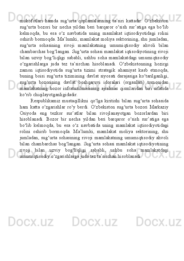 mukofotlari   hamda   sug urta   qoplamalarining   ta’siri   kattadir.   O zbekistonʻ ʻ
sug urta   bozori   bir   necha   yildan   beri   barqaror   o sish   sur’atiga   ega   bo lib	
ʻ ʻ ʻ
kelmoqda,   bu   esa   o z   navbatida   uning   mamlakat   iqtisodiyotidagi   rolini	
ʻ
oshirib bormoqda. Ma’lumki, mamlakat moliya sektorining, shu jumladan,
sug urta   sohasining   rivoji   mamlakatning   umumiqtisodiy   ahvoli   bilan	
ʻ
chambarchas bog langan. Sug urta sohasi mamlakat iqtisodiyotining rivoji	
ʻ ʻ
bilan   uzviy   bog liqligi   sababli,   ushbu   soha   mamlakatdagi   umumiqtisodiy
ʻ
o zgarishlarga   juda   tez   ta’sirchan   hisoblanadi.   O zbekistonning   hozirgi	
ʻ ʻ
zamon   iqtisodiyotida   sug urta   tizimi   strategik   ahamiyat   kasb   etmoqda,	
ʻ
buning  boisi  sug urta  tizimining   davlat   siyosati   darajasiga   ko tarilganligi,	
ʻ ʻ
sug urta   bozorining   davlat   boshqaruvi   idoralari   (organlari)   tomonidan	
ʻ
mamlakatning   bozor   infratuzilmasining   ajralmas   qismlaridan   biri   sifatida
ko rib chiqilayotganligidadir.
ʻ
Respublikamiz   mustaqillikni   qo lga   kiritishi   bilan   sug urta   sohasida	
ʻ ʻ
ham   katta   o zgarishlar   ro y   berdi.   O zbekiston   sug urta   bozori   Markaziy	
ʻ ʻ ʻ ʻ
Osiyoda   eng   tezkor   sur’atlar   bilan   rivojlanayotgan   bozorlardan   biri
hisoblanadi.   Bozor   bir   necha   yildan   beri   barqaror   o sish   sur’atiga   ega	
ʻ
bo lib   kelmoqda,   bu   esa   o z   navbatida   uning   mamlakat   iqtisodiyotidagi	
ʻ ʻ
rolini   oshirib   bormoqda.   Ma’lumki,   mamlakat   moliya   sektorining,   shu
jumladan,   sug urta   sohasining   rivoji   mamlakatning   umumiqtisodiy   ahvoli	
ʻ
bilan chambarchas bog langan. Sug urta sohasi mamlakat iqtisodiyotining	
ʻ ʻ
rivoji   bilan   uzviy   bog liqligi   sababli,   ushbu   soha   mamlakatdagi	
ʻ
umumiqtisodiy o zgarishlarga juda tez ta’sirchan hisoblanadi.	
ʻ 