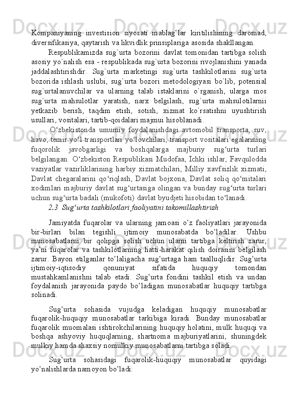 Kompaniyaning   investision   siyosati   mablag‘lar   kiritilishining   daromad,
diversifikasiya, qaytarish va likvidlik prinsiplariga asosida shakllangan.  
Respublikamizda   sug`urta   bozorini   davlat   tomonidan   tartibga   solish
asosiy yo`nalish esa - respublikada sug`urta bozorini rivojlanishini yanada
jaddalashtirishdir.   Sug`urta   marketingi   sug`urta   tashkilotlarini   sug`urta
bozorida   ishlash   uslubi,   sug`urta   bozori   metodologiyasi   bo`lib,   potensial
sug`urtalanuvchilar   va   ularning   talab   istaklarini   o`rganish,   ularga   mos
sug`urta   mahsulotlar   yaratish,   narx   belgilash,   sug`urta   mahsulotilarnii
yetkazib   berish,   taqdim   etish,   sotish,   xizmat   ko`rsatishni   uyushtirish
usullari, vositalari, tartib-qoidalari majmui hisoblanadi.
  O zbekistonda   umumiy   foydalanishdagi   avtomobil   transporta,   suv,ʻ
havo, temir yo l transportlari yo lovchilari, transport vositalari egalarining	
ʻ ʻ
fuqorolik   javobgarligi   va   boshqalarga   majburiy   sug urta   turlari	
ʻ
belgilangan. O zbekiston Respublikasi Mudofaa, Ichki ishlar, Favqulodda	
ʻ
vaziyatlar   vazirliklarining   harbiy   xizmatchilari,   Milliy   xavfsizlik   xizmati,
Davlat   chegaralarini   qo riqlash,   Davlat   bojxona,   Davlat   soliq   qo mitalari	
ʻ ʻ
xodimlari majburiy davlat sug urtasiga olingan va bunday sug urta turlari	
ʻ ʻ
uchun sug urta badali (mukofoti) davlat byudjeti hisobidan to lanadi. 	
ʻ ʻ
2.3  Sug urta tashkilotlari faoliyatini takomillashtirish	
ʻ
Jamiyatda   fuqarolar   va   ularning   jamoasi   o‘z   faoliyatlari   jarayonida
bir-birlari   bilan   tegishli   ijtimoiy   munosabatda   bo‘ladilar.   Ushbu
munosabatlarni   bir   qolipga   solish   uchun   ularni   tartibga   keltirish   zarur,
ya’ni   fuqarolar   va   tashkilotlarning   hatti-harakat   qilish   doirasini   belgilash
zarur.   Bayon   etilganlar   to‘laligacha   sug‘urtaga   ham   taalluqlidir.   Sug‘urta
ijtimoiy-iqtisodiy   qonuniyat   sifatida   huquqiy   tomondan
mustahkamlanishni   talab   etadi.   Sug‘urta   fondini   tashkil   etish   va   undan
foydalanish   jarayonida   paydo   bo‘ladigan   munosabatlar   huquqiy   tartibga
solinadi.
                  Sug‘urta   sohasida   vujudga   keladigan   huquqiy   munosabatlar
fuqarolik-huquqiy   munosabatlar   tarkibiga   kiradi.   Bunday   munosabatlar
fuqarolik muomalasi ishtirokchilarining huquqiy holatini, mulk huquqi va
boshqa   ashyoviy   huquqlarning,   shartnoma   majburiyatlarini,   shuningdek
mulkiy hamda shaxsiy nomulkiy munosabatlarni tartibga soladi.
                  Sug‘urta   sohasidagi   fuqarolik-huquqiy   munosabatlar   quyidagi
yo‘nalishlarda namoyon bo‘ladi: 