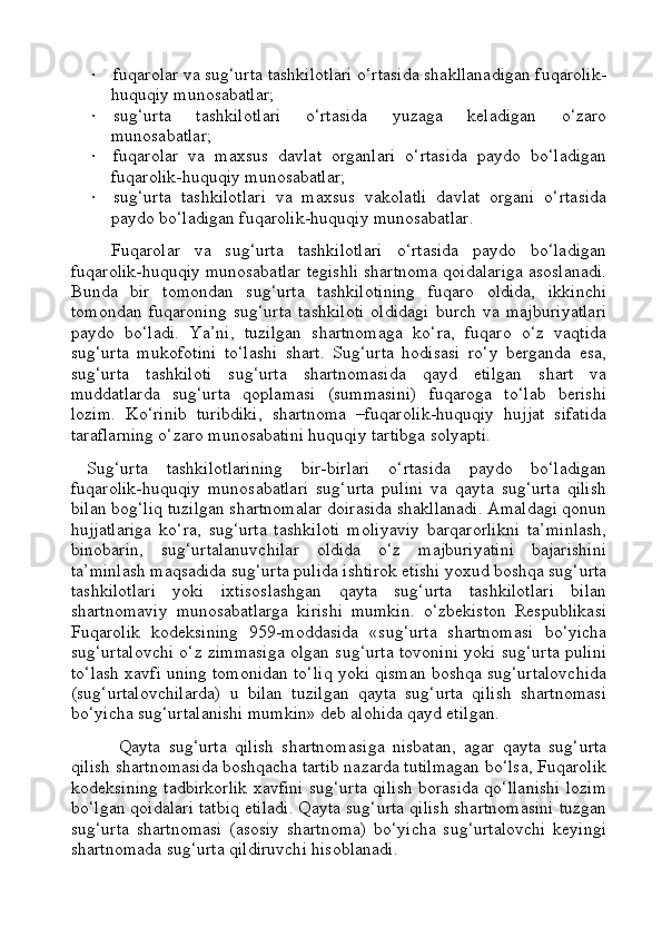 ·                 fuqarolar va sug‘urta tashkilotlari o‘rtasida shakllanadigan fuqarolik-
huquqiy munosabatlar;
·                 sug‘urta   tashkilotlari   o‘rtasida   yuzaga   keladigan   o‘zaro
munosabatlar;
·                 fuqarolar   va   maxsus   davlat   organlari   o‘rtasida   paydo   bo‘ladigan
fuqarolik-huquqiy munosabatlar;
·                 sug‘urta   tashkilotlari   va   maxsus   vakolatli   davlat   organi   o‘rtasida
paydo bo‘ladigan fuqarolik-huquqiy munosabatlar.
Fuqarolar   va   sug‘urta   tashkilotlari   o‘rtasida   paydo   bo‘ladigan
fuqarolik-huquqiy munosabatlar tegishli shartnoma qoidalariga asoslanadi.
Bunda   bir   tomondan   sug‘urta   tashkilotining   fuqaro   oldida,   ikkinchi
tomondan   fuqaroning   sug‘urta   tashkiloti   oldidagi   burch   va   majburiyatlari
paydo   bo‘ladi.   Ya’ni,   tuzilgan   shartnomaga   ko‘ra,   fuqaro   o‘z   vaqtida
sug‘urta   mukofotini   to‘lashi   shart.   Sug‘urta   hodisasi   ro‘y   berganda   esa,
sug‘urta   tashkiloti   sug‘urta   shartnomasida   qayd   etilgan   shart   va
muddatlarda   sug‘urta   qoplamasi   (summasini)   fuqaroga   to‘lab   berishi
lozim.   Ko‘rinib   turibdiki,   shartnoma   –fuqarolik-huquqiy   hujjat   sifatida
taraflarning o‘zaro munosabatini huquqiy tartibga solyapti.
Sug‘urta   tashkilotlarining   bir-birlari   o‘rtasida   paydo   bo‘ladigan
fuqarolik-huquqiy   munosabatlari   sug‘urta   pulini   va   qayta   sug‘urta   qilish
bilan bog‘liq tuzilgan shartnomalar doirasida shakllanadi. Amaldagi qonun
hujjatlariga   ko‘ra,   sug‘urta   tashkiloti   moliyaviy   barqarorlikni   ta’minlash,
binobarin,   sug‘urtalanuvchilar   oldida   o‘z   majburiyatini   bajarishini
ta’minlash maqsadida sug‘urta pulida ishtirok etishi yoxud boshqa sug‘urta
tashkilotlari   yoki   ixtisoslashgan   qayta   sug‘urta   tashkilotlari   bilan
shartnomaviy   munosabatlarga   kirishi   mumkin.   o‘zbekiston   Respublikasi
Fuqarolik   kodeksining   959-moddasida   «sug‘urta   shartnomasi   bo‘yicha
sug‘urtalovchi o‘z zimmasiga olgan sug‘urta tovonini yoki sug‘urta pulini
to‘lash xavfi uning tomonidan to‘liq yoki qisman boshqa sug‘urtalovchida
(sug‘urtalovchilarda)   u   bilan   tuzilgan   qayta   sug‘urta   qilish   shartnomasi
bo‘yicha sug‘urtalanishi mumkin» deb alohida qayd etilgan.
Qayta   sug‘urta   qilish   shartnomasiga   nisbatan,   agar   qayta   sug‘urta
qilish shartnomasida boshqacha tartib nazarda tutilmagan bo‘lsa, Fuqarolik
kodeksining tadbirkorlik xavfini sug‘urta qilish borasida qo‘llanishi lozim
bo‘lgan qoidalari tatbiq etiladi. Qayta sug‘urta qilish shartnomasini tuzgan
sug‘urta   shartnomasi   (asosiy   shartnoma)   bo‘yicha   sug‘urtalovchi   keyingi
shartnomada sug‘urta qildiruvchi hisoblanadi. 
