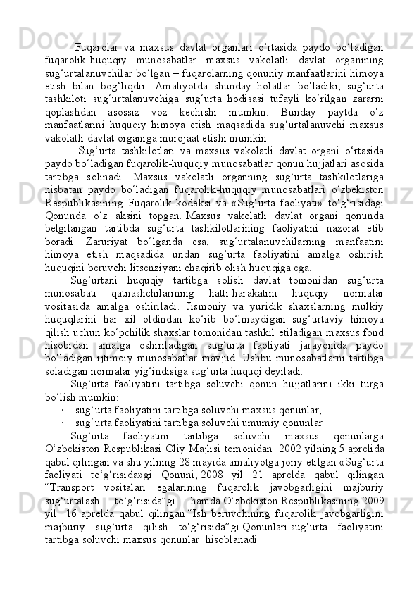 Fuqarolar   va   maxsus   davlat   organlari   o‘rtasida   paydo   bo‘ladigan
fuqarolik-huquqiy   munosabatlar   maxsus   vakolatli   davlat   organining
sug‘urtalanuvchilar bo‘lgan – fuqarolarning qonuniy manfaatlarini himoya
etish   bilan   bog‘liqdir.   Amaliyotda   shunday   holatlar   bo‘ladiki,   sug‘urta
tashkiloti   sug‘urtalanuvchiga   sug‘urta   hodisasi   tufayli   ko‘rilgan   zararni
qoplashdan   asossiz   voz   kechishi   mumkin.   Bunday   paytda   o‘z
manfaatlarini   huquqiy   himoya   etish   maqsadida   sug‘urtalanuvchi   maxsus
vakolatli davlat organiga murojaat etishi mumkin.
  Sug‘urta   tashkilotlari   va   maxsus   vakolatli   davlat   organi   o‘rtasida
paydo bo‘ladigan fuqarolik-huquqiy munosabatlar qonun hujjatlari asosida
tartibga   solinadi.   Maxsus   vakolatli   organning   sug‘urta   tashkilotlariga
nisbatan   paydo   bo‘ladigan   fuqarolik-huquqiy   munosabatlari   o‘zbekiston
Respublikasining   Fuqarolik   kodeksi   va   «Sug‘urta   faoliyati»   to‘g‘risidagi
Qonunda   o‘z   aksini   topgan.   Maxsus   vakolatli   davlat   organi   qonunda
belgilangan   tartibda   sug‘urta   tashkilotlarining   faoliyatini   nazorat   etib
boradi.   Zaruriyat   bo‘lganda   esa,   sug‘urtalanuvchilarning   manfaatini
himoya   etish   maqsadida   undan   sug‘urta   faoliyatini   amalga   oshirish
huquqini beruvchi litsenziyani chaqirib olish huquqiga ega.
Sug‘urtani   huquqiy   tartibga   solish   davlat   tomonidan   sug‘urta
munosabati   qatnashchilarining   hatti-harakatini   huquqiy   normalar
vositasida   amalga   oshiriladi.   Jismoniy   va   yuridik   shaxslarning   mulkiy
huquqlarini   har   xil   oldindan   ko‘rib   bo‘lmaydigan   sug‘urtaviy   himoya
qilish uchun ko‘pchilik shaxslar tomonidan tashkil etiladigan maxsus fond
hisobidan   amalga   oshiriladigan   sug‘urta   faoliyati   jarayonida   paydo
bo‘ladigan   ijtimoiy   munosabatlar   mavjud.   Ushbu   munosabatlarni   tartibga
soladigan normalar yig‘indisiga sug‘urta huquqi deyiladi.
Sug‘urta   faoliyatini   tartibga   soluvchi   qonun   hujjatlarini   ikki   turga
bo‘lish mumkin:
·                 sug‘urta faoliyatini tartibga soluvchi maxsus qonunlar;
·                 sug‘urta faoliyatini tartibga soluvchi umumiy qonunlar
Sug‘urta   faoliyatini   tartibga   soluvchi   maxsus   qonunlarga
O‘ zbekiston Respublikasi Oliy Majlisi tomonidan     2002 yilning   5 aprelida
qabul qilingan va shu yilning 28 mayida amaliyotga joriy etilgan «Sug‘urta
faoliyati   to‘g‘risida»gi   Qonun i ,   2008   yil   21   aprelda   qabul   qilingan
“Transport   vositalari   egalarining   fuqarolik   javobgarligini   majburiy
sug‘urtalash   to‘g‘risida”gi   hamda   O‘ zbekiston   R espublikasining   2009
yil       16   aprel da   qabul   qilingan   “Ish   beruvchining   fuqarolik   javobgarligini
majburiy   sug‘urta   qilish   to‘g‘risida” gi   Q onunlari   sug‘urta   faoliyatini
tartibga soluvchi maxsus qonun lar     hisoblanadi.     