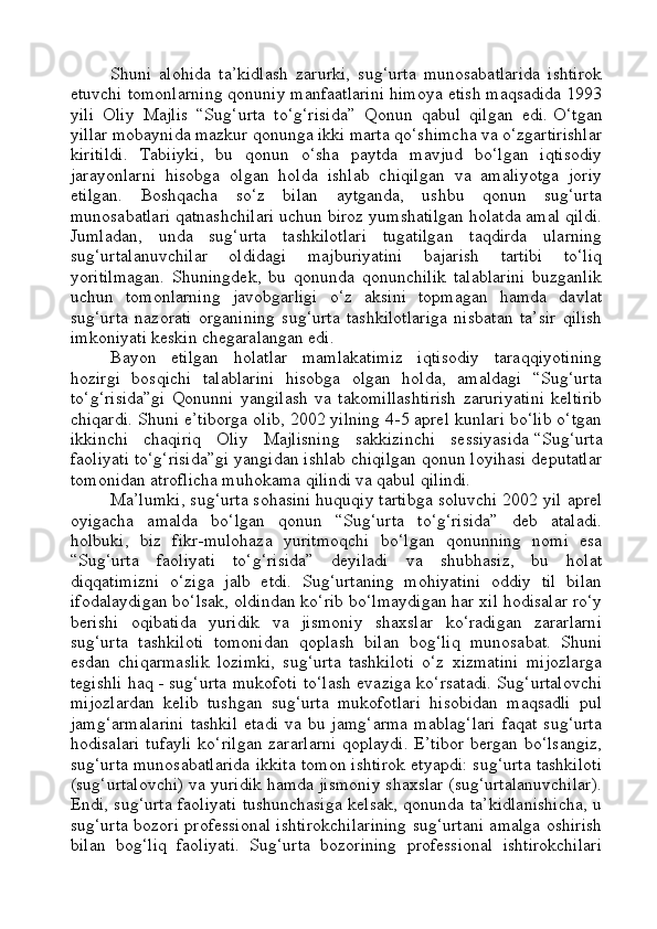 Shuni   alohida   ta’kidlash   zarurki,   sug‘urta   munosabatlarida   ishtirok
etuvchi tomonlarning qonuniy manfaatlarini himoya etish maqsadida 1993
yili   Oliy   Majlis   “Sug‘urta   to‘g‘risida”   Qonun   qabul   qilgan   edi.   O‘ tgan
yillar mobaynida mazkur qonunga ikki marta qo‘shimcha va o‘zgartirishlar
kiritildi.   Tabiiyki,   bu   qonun   o‘sha   paytda   mavjud   bo‘lgan   iqtisodiy
jarayonlarni   hisobga   olgan   holda   ishlab   chiqilgan   va   amaliyotga   joriy
etilgan.   Boshqacha   so‘z   bilan   aytganda,   ushbu   qonun   sug‘urta
munosabatlari qatnashchilari uchun biroz yumshatilgan holatda amal qildi.
Jumladan,   unda   sug‘urta   tashkilotlari   tugatilgan   taqdirda   ularning
sug‘urtalanuvchilar   oldidagi   majburiyatini   bajarish   tartibi   to‘liq
yoritilmagan.   Shuningdek,   bu   qonunda   qonunchilik   talablarini   buzganlik
uchun   tomonlarning   javobgarligi   o‘z   aksini   topmagan   hamda   davlat
sug‘urta   nazorati   organining   sug‘urta   tashkilotlariga   nisbatan   ta’sir   qilish
imkoniyati keskin chegaralangan edi.
Bayon   etilgan   holatlar   mamlakatimiz   iqtisodiy   taraqqiyotining
hozirgi   bosqichi   talablarini   hisobga   olgan   holda,   amaldagi   “Sug‘urta
to‘g‘risida”gi   Qonunni   yangilash   va   takomillashtirish   zaruriyatini   keltirib
chiqardi. Shuni e’tiborga olib, 2002 yilning 4-5 aprel kunlari bo‘lib o‘tgan
ikkinchi   chaqiriq   Oliy   Majlisning   sakkizinchi   sessiyasida   “Sug‘urta
faoliyati to‘g‘risida”gi yangidan ishlab chiqilgan qonun loyihasi deputatlar
tomonidan atroflicha muhokama qilindi va qabul qilindi.
Ma’lumki, sug‘urta sohasini huquqiy tartibga soluvchi 2002 yil aprel
oyigacha   amalda   bo‘lgan   qonun   “Sug‘urta   to‘g‘risida”   deb   ataladi.
holbuki,   biz   fikr-mulohaza   yuritmoqchi   bo‘lgan   qonunning   nomi   esa
“Sug‘urta   faoliyati   to‘g‘risida”   deyiladi   va   shubhasiz,   bu   holat
diqqatimizni   o‘ziga   jalb   etdi.   Sug‘urtaning   mohiyatini   oddiy   til   bilan
ifodalaydigan bo‘lsak, oldindan ko‘rib bo‘lmaydigan har xil hodisalar ro‘y
berishi   oqibatida   yuridik   va   jismoniy   shaxslar   ko‘radigan   zararlarni
sug‘urta   tashkiloti   tomonidan   qoplash   bilan   bog‘liq   munosabat.   Shuni
esdan   chiqarmaslik   lozimki,   sug‘urta   tashkiloti   o‘z   xizmatini   mijozlarga
tegishli haq   - sug‘urta mukofoti to‘lash evaziga ko‘rsatadi. Sug‘urtalovchi
mijozlardan   kelib   tushgan   sug‘urta   mukofotlari   hisobidan   maqsadli   pul
jamg‘armalarini   tashkil   etadi   va   bu   jamg‘arma   mablag‘lari   faqat   sug‘urta
hodisalari  tufayli ko‘rilgan zararlarni  qoplaydi. E’tibor bergan bo‘lsangiz,
sug‘urta munosabatlarida ikkita tomon ishtirok etyapdi: sug‘urta tashkiloti
(sug‘urtalovchi) va yuridik hamda jismoniy shaxslar (sug‘urtalanuvchilar).
Endi, sug‘urta faoliyati tushunchasiga kelsak, qonunda ta’kidlanishicha, u
sug‘urta bozori professional ishtirokchilarining sug‘urtani amalga oshirish
bilan   bog‘liq   faoliyati.   Sug‘urta   bozorining   professional   ishtirokchilari 