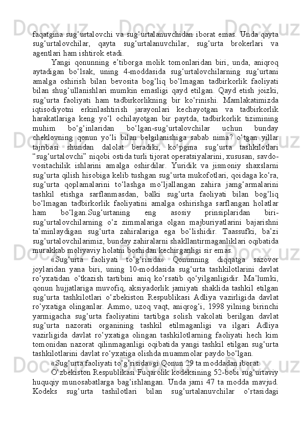 faqatgina   sug‘urtalovchi   va   sug‘urtalanuvchidan   iborat   emas.   Unda   qayta
sug‘urtalovchilar,   qayta   sug‘urtalanuvchilar,   sug‘urta   brokerlari   va
agentlari ham ishtirok etadi.
Yangi   qonunning   e’tiborga   molik   tomonlaridan   biri,   unda,   aniqroq
aytadigan   bo‘lsak,   uning   4-moddasida   sug‘urtalovchilarning   sug‘urtani
amalga   oshirish   bilan   bevosita   bog‘liq   bo‘lmagan   tadbirkorlik   faoliyati
bilan   shug‘ullanishlari   mumkin   emasligi   qayd   etilgan.   Qayd   etish   joizki,
sug‘urta   faoliyati   ham   tadbirkorlikning   bir   ko‘rinishi.   Mamlakatimizda
iqtisodiyotni   erkinlashtirish   jarayonlari   kechayotgan   va   tadbirkorlik
harakatlariga   keng   yo‘l   ochilayotgan   bir   paytda,   tadbirkorlik   tizimining
muhim   bo‘g‘inlaridan   bo‘lgan-sug‘urtalovchilar   uchun   bunday
cheklovning   qonun   yo‘li   bilan   belgilanishiga   sabab   nima?   o‘tgan   yillar
tajribasi   shundan   dalolat   beradiki,   ko‘pgina   sug‘urta   tashkilotlari
“sug‘urtalovchi” niqobi ostida turli tijorat operatsiyalarini, xususan, savdo-
vositachilik   ishlarini   amalga   oshirdilar.   Yuridik   va   jismoniy   shaxslarni
sug‘urta qilish hisobiga kelib tushgan sug‘urta mukofotlari, qoidaga ko‘ra,
sug‘urta   qoplamalarini   to‘lashga   mo‘ljallangan   zahira   jamg‘armalarini
tashkil   etishga   sarflanmasdan,   balki   sug‘urta   faoliyati   bilan   bog‘liq
bo‘lmagan   tadbirkorlik   faoliyatini   amalga   oshirishga   sarflangan   holatlar
ham   bo‘lgan.Sug‘urtaning   eng   asosiy   prinsiplaridan   biri-
sug‘urtalovchilarning   o‘z   zimmalariga   olgan   majburiyatlarini   bajarishni
ta’minlaydigan   sug‘urta   zahiralariga   ega   bo‘lishidir.   Taassufki,   ba’zi
sug‘urtalovchilarimiz, bunday zahiralarni shakllantirmaganliklari oqibatida
murakkab moliyaviy holatni boshidan kechirganligi sir emas. 
«Sug‘urta   faoliyati   to‘g‘risida»   Qonunning   diqqatga   sazovor
joylaridan   yana   biri,   uning   10-moddasida   sug‘urta   tashkilotlarini   davlat
ro‘yxatidan   o‘tkazish   tartibini   aniq   ko‘rsatib   qo‘yilganligidir.   Ma’lumki,
qonun  hujjatlariga  muvofiq,  aksiyadorlik   jamiyati  shaklida  tashkil   etilgan
sug‘urta   tashkilotlari   o‘zbekiston   Respublikasi   Adliya   vazirligida   davlat
ro‘yxatiga   olinganlar.   Ammo,   uzoq   vaqt,   aniqrog‘i,   1998   yilning   birinchi
yarmigacha   sug‘urta   faoliyatini   tartibga   solish   vakolati   berilgan   davlat
sug‘urta   nazorati   organining   tashkil   etilmaganligi   va   ilgari   Adliya
vazirligida   davlat   ro‘yxatiga   olingan   tashkilotlarning   faoliyati   hech   kim
tomonidan   nazorat  qilinmaganligi  oqibatida   yangi  tashkil   etilgan   sug‘urta
tashkilotlarini davlat ro‘yxatiga olishda muammolar paydo bo‘lgan.
«Sug‘urta faoliyati to‘g‘risida»gi Qonun 29 ta moddadan iborat.
O‘zbekiston Respublikasi Fuqarolik kodeksining 52-bobi sug‘urtaviy
huquqiy   munosabatlarga   bag‘ishlangan.   Unda   jami   47   ta   modda   mavjud.
Kodeks   sug‘urta   tashilotlari   bilan   sug‘urtalanuvchilar   o‘rtasidagi 