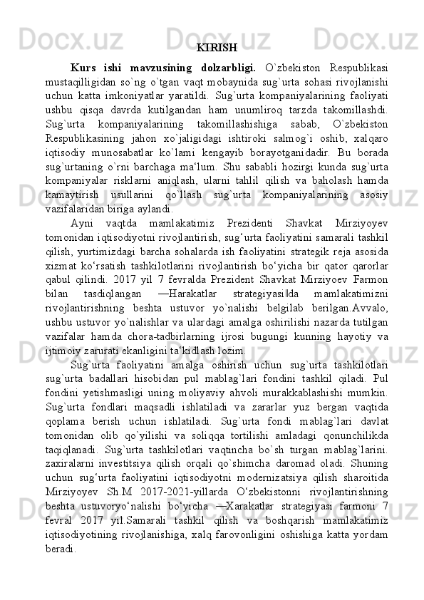 KIRISH
Kurs   ishi   mavzusining   dolzarbligi.   O`zbekiston   Respublikasi
mustaqilligidan   so`ng   o`tgan   vaqt   mobaynida   sug`urta   sohasi   rivojlanishi
uchun   katta   imkoniyatlar   yaratildi.   Sug`urta   kompaniyalarining   faoliyati
ushbu   qisqa   davrda   kutilgandan   ham   unumliroq   tarzda   takomillashdi.
Sug`urta   kompaniyalarining   takomillashishiga   sabab,   O`zbekiston
Respublikasining   jahon   xo`jaligidagi   ishtiroki   salmog`i   oshib,   xalqaro
iqtisodiy   munosabatlar   ko`lami   kengayib   borayotganidadir.   Bu   borada
sug`urtaning   o`rni   barchaga   ma‘lum.   Shu   sababli   hozirgi   kunda   sug`urta
kompaniyalar   risklarni   aniqlash,   ularni   tahlil   qilish   va   baholash   hamda
kamaytirish   usullarini   qo`llash   sug`urta   kompaniyalarining   asosiy
vazifalaridan biriga aylandi.
Ayni   vaqtda   mamlakatimiz   Prezidenti   Shavkat   Mirziyoyev
tomonidan iqtisodiyotni rivojlantirish, sug‘urta faoliyatini samarali tashkil
qilish,   yurtimizdagi   barcha  sohalarda   ish   faoliyatini   strategik   reja   asosida
xizmat   ko‘rsatish   tashkilotlarini   rivojlantirish   bo‘yicha   bir   qator   qarorlar
qabul   qilindi.   2017   yil   7   fevralda   Prezident   Shavkat   Mirziyoev   Farmon
bilan   tasdiqlangan   ―Harakatlar   strategiyasi da   mamlakatimizni‖
rivojlantirishning   beshta   ustuvor   yo`nalishi   belgilab   berilgan.Avvalo,
ushbu ustuvor yo`nalishlar va ulardagi amalga oshirilishi nazarda tutilgan
vazifalar   hamda   chora-tadbirlarning   ijrosi   bugungi   kunning   hayotiy   va
ijtimoiy zarurati ekanligini ta‘kidlash lozim.
Sug`urta   faoliyatini   amalga   oshirish   uchun   sug`urta   tashkilotlari
sug`urta   badallari   hisobidan   pul   mablag`lari   fondini   tashkil   qiladi.   Pul
fondini   yetishmasligi   uning   moliyaviy   ahvoli   murakkablashishi   mumkin.
Sug`urta   fondlari   maqsadli   ishlatiladi   va   zararlar   yuz   bergan   vaqtida
qoplama   berish   uchun   ishlatiladi.   Sug`urta   fondi   mablag`lari   davlat
tomonidan   olib   qo`yilishi   va   soliqqa   tortilishi   amladagi   qonunchilikda
taqiqlanadi.   Sug`urta   tashkilotlari   vaqtincha   bo`sh   turgan   mablag`larini.
zaxiralarni   investitsiya   qilish   orqali   qo`shimcha   daromad   oladi.   Shuning
uchun   sug‘urta   faoliyatini   iqtisodiyotni   modernizatsiya   qilish   sharoitida
Mirziyoyev   Sh.M   2017-2021-yillarda   O‘zbekistonni   rivojlantirishning
beshta   ustuvoryo‘nalishi   bo‘yicha   ―Xarakatlar   strategiyasi   farmoni   7
fevral   2017   yil.Samarali   tashkil   qilish   va   boshqarish   mamlakatimiz
iqtisodiyotining   rivojlanishiga,   xalq   farovonligini   oshishiga   katta   yordam
beradi. 