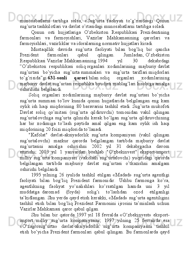 munosabatlarni   tartibga   solsa,   «Sug‘urta   faoliyati   to‘g‘risida»gi   Qonun
sug‘urta tashkilotlari va davlat o‘rtasidagi munosabatlarni tartibga soladi.
Qonun   osti   hujjatlariga   O‘zbekiston   Respublikasi   Prezidentining
farmonlari   va   farmoyishlari,   Vazirlar   Mahkamasining   qarorlari   va
farmoyishlari, vazirliklar va idoralarning normativ hujjatlari kiradi.
Mustaqillik   davrida   sug‘urta   faoliyati   bilan   bog‘liq   bir   qancha
Prezident   farmonlari   qabul   qilingan.   Jumladan,   O’zbekiston
Respublikasi   V azirlar   M ahkamasining   1994   yil   30   dekabrdagi
“ O’zbekiston   respublikasi   soliq   organlari   xodimlarining   majburiy   davlat
sug’urtasi   bo’yicha   sug’urta   summalari   va   sug’urta   tariflari   miqdorlari
to’g’risida ”gi   631-sonli   qarori   bilan   soliq   organlari   xodimlarining
majburiy davlat sug’urtasi respublika byudjeti mablag’lari hisobiga amalga
oshiril ishi b elgilan d i.
Soliq   organlari   xodimlarining   majburiy   davlat   sug’urtasi   bo’yicha
sug’urta   summasi   to’lov   kunida   qonun   hujjatlarida   belgilangan   eng   kam
oylik   ish   haqi   miqdorining   80   baravarini   tashkil   etadi.   Sug’urta   mukofoti
Davlat   soliq   qo’mitasi   (sug’urta   qildiruvchi)   tomonidan   vakil   qilingan
sug’urtalovchiga   sug’urta   qilinishi  kerak   bo’lgan  sug’urta  qildiruvchining
har   bir   xodimiga   to’lash   paytida   amal   qilgan   eng   kam   oylik   ish   haqi
miqdorining 20 foizi miqdorida to’lanadi.
"Kafolat"   davlat-aksiyadorlik   sug’urta   kompaniyasi   (vakil   qilingan
sug’urtalovchi)   mazkur   qarorda   belgilangan   tartibda   majburiy   davlat
sug’urtasini   amalga   oshirishni   2002   yil   31   dekabrgacha   davom
ettirishi,     2003   yil   1   yanvardan   boshlab   "O’zbekinvest"   eksport-import
milliy   sug’urta   kompaniyasi   (vakolatli   sug’urtalovchi)   yuqiridagi   qarorda
belgilangan   tartibda   majburiy   davlat   sug’urtasi   o’tkazishni   amalgam
oshirishi belgilandi.
1995   yilning   26   iyulida   tashkil   etilgan   «Madad»   sug‘urta   agentligi
faoliyati   bilan   bog‘liq   Prezident   farmonidir.   Ushbu   farmonga   ko‘ra,
agentlikning   faoliyat   yo‘nalishlari   ko‘rsatilgan   hamda   uni   3   yil
muddatga     daromad   (foyda)   solig‘i   to‘lashdan   ozod   etilganligi
ta’kidlangan. Shu yerda qayd etish kerakki, «Madad» sug‘urta agentiligini
tashkil   etish   bilan   bog‘liq   Prezident   Farmonini   ijrosini   ta’minlash   uchun
Vazirlar Mahkamasi qaror qabul qilgan.
Shu   bilan   bir   qatorda   1997   yil   18   fevralda   « O‘ zbekinvest»   eksport-
import   milliy   sug‘urta   kompaniyasini,   1997   yilning   25   fevralida   esa
« O‘ zagrosug‘urta»   davlat-aksiyadorlik   sug‘urta   kompaniyasini   tashkil
etish   bo‘yicha   Prezident   farmonlari   qabul   qilingan.   Bu   farmonlarda   qayd 