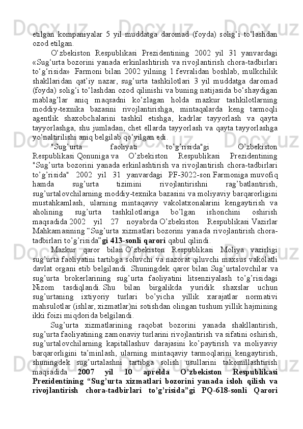 etilgan   kompaniyalar   5   yil   muddatga   daromad   (foyda)   solig‘i   to‘lashdan
ozod etilgan.
O‘zbekiston   Respublikasi   Prezidentining   2002   yil   31   yanvardagi
«Sug‘urta bozorini yanada erkinlashtirish va rivojlantirish chora-tadbirlari
to‘g‘risida»     Farmoni   bilan   2002  yilning   1  fevralidan  boshlab,   mulkchilik
shakllaridan   qat’iy   nazar,   sug‘urta   tashkilotlari   3   yil   muddatga   daromad
(foyda) solig‘i to‘lashdan ozod qilinishi va buning natijasida bo‘shaydigan
mablag‘lar   aniq   maqsadni   ko‘zlagan   holda   mazkur   tashkilotlarning
moddiy-texnika   bazasini   rivojlantirishga,   mintaqalarda   keng   tarmoqli
agentlik   shaxobchalarini   tashkil   etishga,   kadrlar   tayyorlash   va   qayta
tayyorlashga, shu jumladan, chet ellarda tayyorlash va qayta tayyorlashga
yo‘naltirilishi aniq belgilab qo‘yilgan edi.
"Sug’urta   faoliyati   to’g’risida"gi   O’zbekiston
Respublikasi   Qonuniga   va   O’zbekiston   Respublikasi   Prezidentining
"Sug’urta  bozorini  yanada erkinlashtirish  va rivojlantirish  chora-tadbirlari
to’g’risida"   2002   yil   31   yanvardagi   PF-3022-son   Farmoniga   muvofiq
hamda   sug’urta   tizimini   rivojlantirishni   rag’batlantirish,
sug’urtalovchilarning moddiy-texnika bazasini va moliyaviy barqarorligini
mustahkamlash,   ularning   mintaqaviy   vakolatxonalarini   kengaytirish   va
aholining   sug’urta   tashkilotlariga   bo’lgan   ishonchini   oshirish
maqsadida   2002   yil   27   noyabrda   O’zbekiston   Respublikasi   Vazirlar
Mahkamasining   “S ug’urta   xizmatlari   bozorini   yanada   rivojlantirish   chora-
tadbirlari to’g’risida ” gi 413-sonli qarori   qabul qilindi.
Mazkur   qaror   bilan   O’zbekiston   Respublikasi   Moliya   vazirligi
sug’urta faoliyatini tartibga soluvchi va nazorat qiluvchi maxsus vakolatli
davlat organi etib belgilan di. Shuningdek qaror bilan   Sug’urtalovchilar va
sug’urta   brokerlarining   sug’urta   faoliyatini   litsenziyalash   to’g’risidagi
Nizom   tasdiqlan d i.   Shu   bilan   birgalikda   y uridik   shaxslar   uchun
sug’urtaning   ixtiyoriy   turlari   bo’yicha   yillik   xarajatlar   normativi
mahsulotlar (ishlar, xizmatlar)ni sotishdan olingan tushum yillik hajmining
ikki foizi miqdorida belgilan di .
Sug’urta   xizmatlarining   raqobat   bozorini   yanada   shakllantirish,
sug’urta faoliyatining zamonaviy turlarini rivojlantirish va sifatini oshirish,
sug’urtalovchilarning   kapitallashuv   darajasini   ko’paytirish   va   moliyaviy
barqarorligini   ta’minlash,   ularning   mintaqaviy   tarmoqlarini   kengaytirish,
shuningdek   sug’urtalashni   tartibga   solish   usullarini   takomillashtirish
maqsadida   2007   yil   10   aprelda   O’zbekiston   Respublikasi
Prezidentining   “Sug’urta   xizmatlari   bozorini   yanada   isloh   qilish   va
rivojlantirish   chora-tadbirlari   to’g’risida”gi   PQ-618-sonli   Qarori 