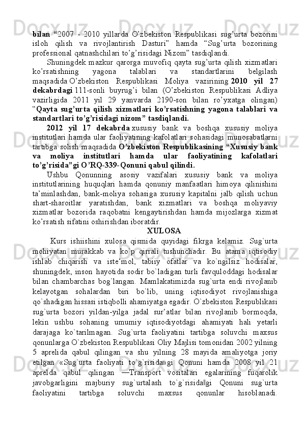 bilan   “ 2007   -   2010   yillarda   O’zbekiston   Respublikasi   sug’urta   bozorini
isloh   qilish   va   rivojlantirish   Dasturi”   hamda   “Sug’urta   bozorining
professional qatnashchilari to’g’risidagi Nizom” tasdiqlandi.
Shuningdek mazkur qarorga muvofiq  qayta sug’urta  qilish  xizmatlari
ko’rsatishning   yagona   talablari   va   standartlarini   belgilash
maqsadida   O’zbekiston   Respublikasi   Moliya   vazirining   2010   yil   27
dekabrdagi   111-sonli   buyrug’i   bilan   (O’zbekiston   Respublikasi   Adliya
vazirligida   2011   yil   29   yanvarda   2190-son   bilan   ro’yxatga   olingan)
“ Qayta   sug’urta   qilish   xizmatlari   ko’rsatishning   yagona   talablari   va
standartlari to’g’risidagi nizom” tasdiqlandi.
2012   yil   17   dekabrda   xususiy   bank   va   boshqa   xususiy   moliya
institutlari   hamda   ular   faoliyatining   kafolatlari   sohasidagi   munosabatlarni
tartibga solish maqsadida   O’zbekiston Respublikasining “Xususiy bank
va   moliya   institutlari   hamda   ular   faoliyatining   kafolatlari
to’g’risida”gi O’RQ-339-Qonuni qabul qilindi.
Ushbu   Qonunning   asosiy   vazifalari   xususiy   bank   va   moliya
institutlarining   huquqlari   hamda   qonuniy   manfaatlari   himoya   qilinishini
ta’minlashdan,   bank-moliya   sohasiga   xususiy   kapitalni   jalb   qilish   uchun
shart-sharoitlar   yaratishdan,   bank   xizmatlari   va   boshqa   moliyaviy
xizmatlar   bozorida   raqobatni   kengaytirishdan   hamda   mijozlarga   xizmat
ko’rsatish sifatini oshirishdan iboratdir.
XULOSA
Kurs   ishiishini   xulosa   qismida   quyidagi   fikrga   kelamiz.   Sug`urta
mohiyatan   murakkab   va   ko`p   qirrali   tushunchadir.   Bu   atama   iqtisodiy
ishlab   chiqarish   va   iste‘mol,   tabiiy   ofatlar   va   ko`ngilsiz   hodisalar,
shuningdek,   inson   hayotida   sodir   bo`ladigan   turli   favquloddagi   hodisalar
bilan   chambarchas   bog`langan.   Mamlakatimizda   sug`urta   endi   rivojlanib
kelayotgan   sohalardan   biri   bo`lib,   uning   iqtisodiyot   rivojlanishiga
qo`shadigan hissasi istiqbolli ahamiyatga egadir. O`zbekiston Respublikasi
sug`urta   bozori   yildan-yilga   jadal   sur‘atlar   bilan   rivojlanib   bormoqda,
lekin   ushbu   sohaning   umumiy   iqtisodiyotdagi   ahamiyati   hali   yetarli
darajaga   ko`tarilmagan.   Sug`urta   faoliyatini   tartibga   soluvchi   maxsus
qonunlarga O`zbekiston Respublikasi Oliy Majlisi tomonidan 2002 yilning
5   aprelida   qabul   qilingan   va   shu   yilning   28   mayida   amaliyotga   joriy
etilgan   «Sug`urta   faoliyati   to`g`risida»gi   Qonuni   hamda   2008   yil   21
aprelda   qabul   qilingan   ―Transport   vositalari   egalarining   fuqarolik
javobgarligini   majburiy   sug`urtalash   to`g`risida gi   Qonuni   sug`urta‖
faoliyatini   tartibga   soluvchi   maxsus   qonunlar   hisoblanadi. 