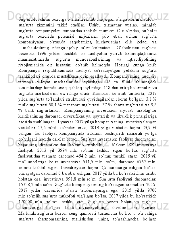 Sug`urtalovchilar bozorga o`zlarini ishlab chiqargan o`ziga xos mahsuloti -
sug`urta   xizmatini   taklif   etadilar.   Ushbu   xizmatlar   yuzlab,   minglab
sug`urta kompaniyalari tomonidan sotilishi mumkin. O`z-o`zidan, bu holat
sug`urta   bozorida   potensial   mijozlarni   jalb   etish   uchun   sug`urta
kompaniyalari   o`rtasida   raqobatning   kuchayishiga   olib   keladi   va
―mahsulot ning   sifatiga   ijobiy   ta‘sir   ko`rsatadi.     O‘zbekiston   sug‘urta‖
bozorida   1996   yildan   boshlab   o'z   faoliyatini   yuritib   kelmoqda,hamda
mamlakatimizda   sug'urta   munosabatlarining   va   iqtisodiyotining
rivojlanishida   o'z   hissasini   qo'shib   kelmoqda.   Hozirgi   kunga   kelib
Kompaniya   respublikamizda   faoliyat   ko'rsatayotgan   yetakchi   sug'urta
tashkilotlari   orasida   mustahkam   o'rin   egallaydi.   Kompaniyaning   hududiy
tarmog'i   viloyat   markazlarida   joylashgan   15   ta   filial,   shuningdek
tumanlardagi hamda uzoq qishloq joylardagi 118 dan ortiq bo'linmalar   va
sug'urta   markazlarini   o'z   ichiga   oladi.   Rasmdan   ko‘rinib   turibdiki,   2017
yilda   sug‘urta   to‘lamlari   strukturasi   quyidagilardan   iborat   bo‘lgan:   3.1.%
mulk sug‘urtasi,50,1 % transport sug‘urtasi, 37 % shaxs sug‘urtasi va 9,8
%   bank   sug‘urtasidir.   Kompaniyaning   investision   siyosati   mablag‘lar
kiritilishining daromad, diversifikasiya, qaytarish va likvidlik prinsiplariga
asosida shakllangan. 1 yanvar 2017 yilga kompaniyaning investisiyalangan
vositalari   17,6   mlrd.   so‘mdan   ortiq.   2013   yilga   nisbatan   hajmi   23,9   %
oshgan.   Bu   faoliyat   kompaniyada   risklarni   boshqarish   samarali   yo‘lga
qo‘yilgani haqida dalolat beradi. Sug‘urta investision faoliyat daromadlari
hajmining   dinamikasidan   ko‘rinib   turibdiki,   ―Alskom   SK   investisiya
faoliyati   2013   yil   3994   mln   so‘mni   tashkil   etgan   bo‘lsa,   sug‘urta
faoliyatidan   tushgan   daromad   454,2   mln.   so‘mni   tashkil   etgan.   2015   yil
ma‘lumotlariga   ko‘ra   investisiya   511,5   mln.   so‘m,   daromad   6762   mln.
so‘mni   tashkil   etgan.   Investisiyalar   hajmi   2,5   barobarga   oshgan   bo‘lsa,
olinayotgan daromad 6 barobar oshgan. 2017 yilda bu ko‘rsatkichlar ushbu
holatga   ega:   investisiya   991,8   mln.so‘m.   Sug‘urta   faoliyati   daromadlari
15728,2 mln.so‘m. Sug‘urta kompaniyasining ko‘rsatgan xizmatlari 2015-
2017   yillar   davomida   o‘sish   tendensiyasiga   ega.   2015   yilda   9700
mln.so‘mlik sug‘urta mukofoti yig‘ilgan bo‘lsa, 2017 yilda bu ko‘rsatkich
170000   mln.   so‘mni   tashkil   etdi.   Sug`urta   bozori   holati   va   sug`urta
hizmatlariga   bo`lgan   talab   iqtisodiyotning   ahvolini   aks   ettiradi.
Ma‘lumki,sug`urta   bozori   keng   qamrovli   tushuncha   bo`lib,   u   o`z   ichiga
sug`urta   shartnomasining   tuzilishidan,   uning   to‘gashigacha   bo`lgan 