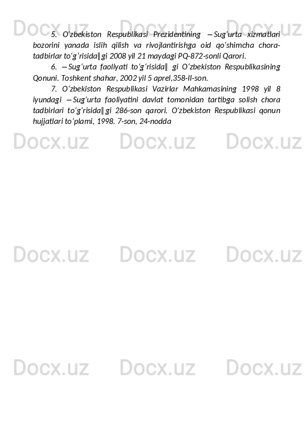 5.   O‘zbekiston   Respublikasi   Prezidentining   ―Sug‘urta   xizmatlari
bozorini   yanada   islih   qilish   va   rivojlantirishga   oid   qo‘shimcha   chora-
tadbirlar to‘g‘risida‖gi 2008 yil 21 maydagi PQ-872-sonli Qarori. 
6.   ―Sug‘urta   faoliyati   to‘g‘risida‖   gi   O‘zbekiston   Respublikasining
Qonuni. Toshkent shahar, 2002 yil 5 aprel,358-II-son. 
7.   O‘zbekiston   Respublikasi   Vazirlar   Mahkamasining   1998   yil   8
iyundagi   ―Sug‘urta   faoliyatini   davlat   tomonidan   tartibga   solish   chora
tadbirlari   to‘g‘risida‖gi   286-son   qarori.   O‘zbekiston   Respublikasi   qonun
hujjatlari to‘plami, 1998. 7-son, 24-nodda 